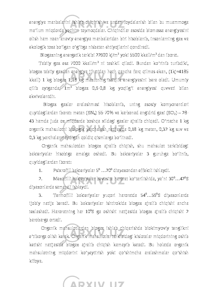 energiya manbalarini ishlab chiqirish va undan foydalanish bilan bu muammoga ma’lum miqdorda yechim topmoqdalar. Chiqindilar asosida biomassa energiyasini olish ham noan’anaviy energiya manbalaridan biri hisoblanib, insonlarning gaz va ekologik toza bo’lgan o’g’itga nisbatan ehtiyojlarini qondiradi. Biogazning energetik tarkibi 22600 kj/m 3 yoki 5500 kkall/m 3 dan iborat. Tabiiy gaz esa 7000 kkall/m 3 ni tashkil qiladi. Bundan ko’rinib turibdiki, biogaz tabiiy gazdan energiya jihatidan hech qancha farq qilmas ekan, (1kj=4185 kkall) 1 kg biogaz 1,18 kg mazutning issiqlik energiyasini bera oladi. Umumiy qilib aytganda, 1m 3 biogaz 0,6-0,8 kg yoqilg’i energiyasi quvvati bilan ekvivalentdir. Biogaz gazlar aralashmasi hisoblanib, uning asosiy komponentlari quyidagilardan iborat: metan (SN 4 ) 55-70% va karbonad angidrid gazi (SO 2 ) – 28- 43 hamda juda oz miqdorda boshqa xildagi gazlar ajralib chiqadi. O’rtacha 1 kg organik mahsulotni biologik parchalash natijasida 0,18 kg metan, 0,32 kg suv va 0,3 kg parchalanmaydigan qoldiq qismlarga bo’linadi. Organik mahsulotdan biogaz ajralib chiqish, shu mahsulot tarkibidagi bakteriyalar hisobiga amalga oshadi. Bu bakteriyalar 3 guruhga bo’linib, quyidagilardan iborat: 1. Psixrofill bakteriyalar 5 0 …20 0 diapazondan effektli ishlaydi. 2. Mezofilli bakteriyalar bevosita harorat ko’tarilishida, ya`ni 30 0 …42 0 S dipazonlarda samarali ishlaydi. 3. Termofilli bakteriyalar yuqori haroratda 54 0 …56 0 S dipazonlarda ijobiy natija beradi. Bu bakteriyalar ishtirokida biogaz ajralib chiqishi ancha tezlashadi. Haroratning har 10 0 S ga oshishi natijasida biogaz ajralib chiqishi 2 barobarga ortadi. Organik mahsulotlardan biogaz ishlab chiqarishda biokimyoviy tenglikni e’tiborga olish kerak. Organik mahsulotlar tarkibidagi kislotalar miqdorining oshib ketishi natijasida biogaz ajralib chiqish kamayib ketadi. Bu holatda organik mahsulotning miqdorini ko’paytirish yoki qo’shimcha aralashmalar qo’shish kifoya. 