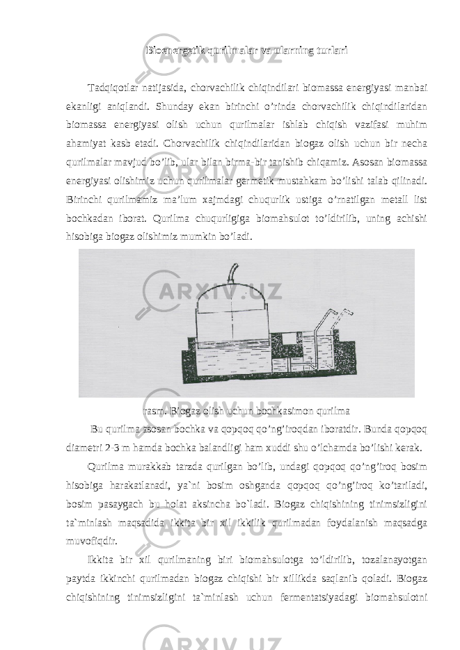 Bioenergetik qurilmalar va ularning turlari Tadqiqotlar natijasida, chorvachilik chiqindilari biomassa energiyasi manbai ekanligi aniqlandi. Shunday ekan birinchi o’rinda chorvachilik chiqindilaridan biomassa energiyasi olish uchun qurilmalar ishlab chiqish vazifasi muhim ahamiyat kasb etadi. Chorvachilik chiqindilaridan biogaz olish uchun bir necha qurilmalar mavjud bo’lib, ular bilan birma-bir tanishib chiqamiz. Asosan biomassa energiyasi olishimiz uchun qurilmalar germetik mustahkam bo’lishi talab qilinadi. Birinchi qurilmamiz ma’lum xajmdagi chuqurlik ustiga o’rnatilgan metall list bochkadan iborat. Qurilma chuqurligiga biomahsulot to’ldirilib, uning achishi hisobiga biogaz olishimiz mumkin bo’ladi. rasm. Biogaz olish uchun bochkasimon qurilma Bu qurilma asosan bochka va qopqoq qo’ng’iroqdan iboratdir. Bunda qopqoq diametri 2-3 m hamda bochka balandligi ham xuddi shu o’lchamda bo’lishi kerak. Qurilma murakkab tarzda qurilgan bo’lib, undagi qopqoq qo’ng’iroq bosim hisobiga harakatlanadi, ya`ni bosim oshganda qopqoq qo’ng’iroq ko’tariladi, bosim pasaygach bu holat aksincha bo`ladi. Biogaz chiqishining tinimsizligini ta`minlash maqsadida ikkita bir xil ikkilik qurilmadan foydalanish maqsadga muvofiqdir. Ikkita bir xil qurilmaning biri biomahsulotga to’ldirilib, tozalanayotgan paytda ikkinchi qurilmadan biogaz chiqishi bir xillikda saqlanib qoladi. Biogaz chiqishining tinimsizligini ta`minlash uchun fermentatsiyadagi biomahsulotni 