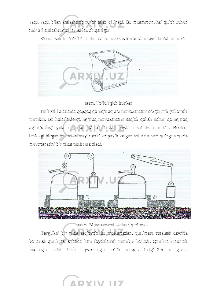 vaqti-vaqti bilan aralashtirib turish talab qilinadi. Bu muammoni hal qilish uchun turli xil aralashtirgichlar ishlab chiqarilgan. Biomahsulotni to’ldirib turish uchun maxsus bunkerdan foydalanish mumkin. rasm. To’ldirgich bunker Turli xil holatlarda qopqoq qo’ng’iroq o’z muvozanatini o’zgartirib yuborishi mumkin. Bu holatlarda qo’ng’iroq muvozanatini saqlab qolish uchun qo’ng’iroq og’irligidagi yukdan, tarozi simon tarzda foydalanishimiz mumkin. Bochka ichidagi biogaz bosimi kamayib yoki ko’payib ketgan hollarda ham qo’ng’iroq o’z muvozanatini bir xilda tutib tura oladi. rasm. Muvozanatni saqlash qurilmasi Tenglikni bir xilda saqlovchi bu moslamadan, qurilmani tozalash davrida ko’tarish qurilmasi sifatida ham foydalanish mumkin bo’ladi. Qurilma materiali ruxlangan metall listdan tayyorlangan bo’lib, uning qalinligi 2-5 mm gacha 