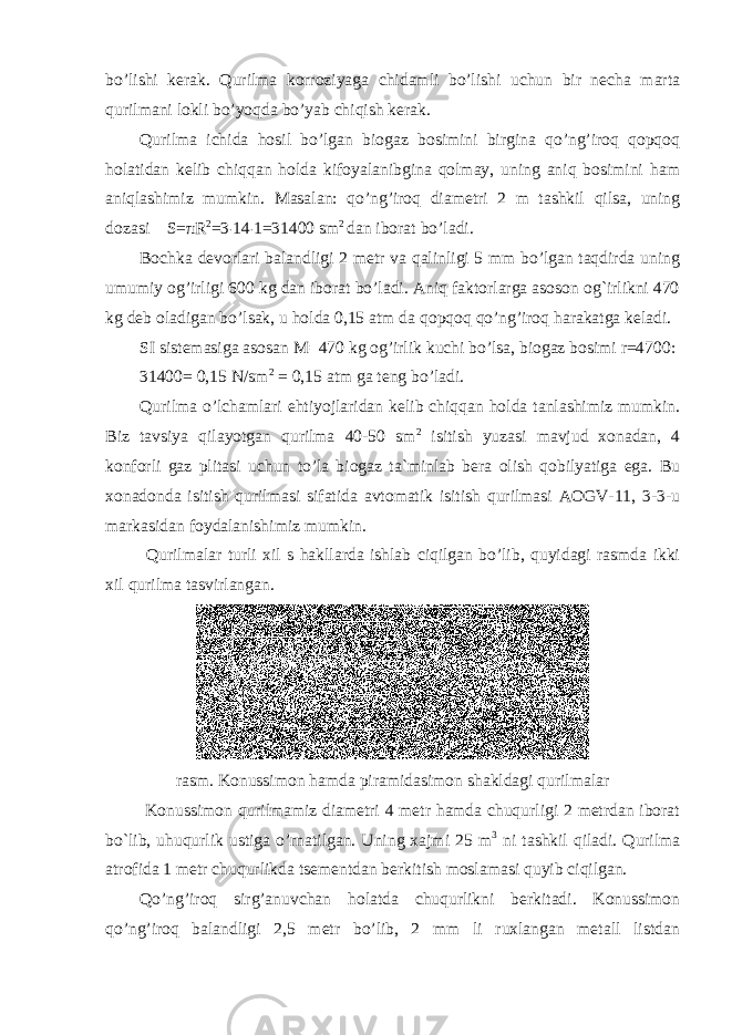 bo’lishi kerak. Qurilma korroziyaga chidamli bo’lishi uchun bir necha marta qurilmani lokli bo’yoqda bo’yab chiqish kerak. Qurilma ichida hosil bo’lgan biogaz bosimini birgina qo’ng’iroq qopqoq holatidan kelib chiqqan holda kifoyalanibgina qolmay, uning aniq bosimini ham aniqlashimiz mumkin. Masalan: qo’ng’iroq diametri 2 m tashkil qilsa, uning dozasi S= π R 2 =3 ˙ 14 ˙ 1=31400 sm 2 dan iborat bo’ladi. Bochka devorlari balandligi 2 metr va qalinligi 5 mm bo’lgan taqdirda uning umumiy og’irligi 600 kg dan iborat bo’ladi. Aniq faktorlarga asoson og`irlikni 470 kg deb oladigan bo’lsak, u holda 0,15 atm da qopqoq qo’ng’iroq harakatga keladi. SI sistemasiga asosan M = 470 kg og’irlik kuchi bo’lsa, biogaz bosimi r=4700: 31400= 0,15 N/sm 2 = 0,15 atm ga teng bo’ladi. Qurilma o’lchamlari ehtiyojlaridan kelib chiqqan holda tanlashimiz mumkin. Biz tavsiya qilayotgan qurilma 40-50 sm 2 isitish yuzasi mavjud xonadan, 4 konforli gaz plitasi uchun to’la biogaz ta`minlab bera olish qobilyatiga ega. Bu xonadonda isitish qurilmasi sifatida avtomatik isitish qurilmasi AOGV-11, 3-3-u markasidan foydalanishimiz mumkin. Qurilmalar turli xil s hakllarda ishlab ciqilgan bo’lib, quyidagi rasmda ikki xil qurilma tasvirlangan. rasm. Konussimon hamda piramidasimon shakldagi qurilmalar Konussimon qurilmamiz diametri 4 metr hamda chuqurligi 2 metrdan iborat bo`lib, uhuqurlik ustiga o’rnatilgan. Uning xajmi 25 m 3 ni tashkil qiladi. Qurilma atrofida 1 metr chuqurlikda tsementdan berkitish moslamasi quyib ciqilgan. Qo’ng’iroq sirg’anuvchan holatda chuqurlikni berkitadi. Konussimon qo’ng’iroq balandligi 2,5 metr bo’lib, 2 mm li ruxlangan metall listdan 