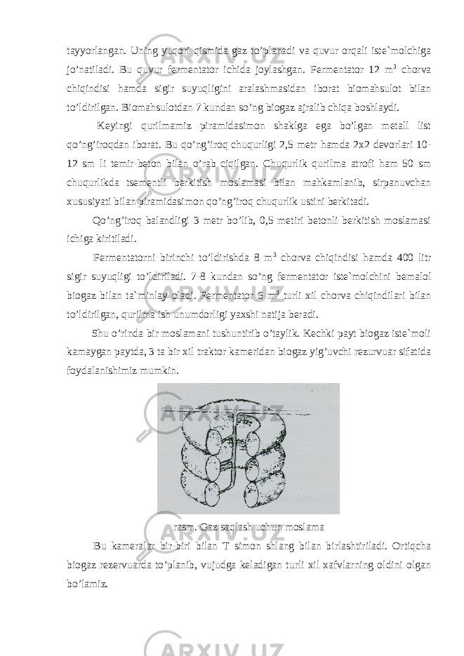 tayyorlangan. Uning yuqori qismida gaz to’planadi va quvur orqali iste`molchiga jo’natiladi. Bu quvur fermentator ichida joylashgan. Fermentator 12 m 3 chorva chiqindisi hamda sigir suyuqligini aralashmasidan iborat biomahsulot bilan to’ldirilgan. Biomahsulotdan 7 kundan so’ng biogaz ajralib chiqa boshlaydi. Keyingi qurilmamiz piramidasimon shaklga ega bo’lgan metall list qo’ng’iroqdan iborat. Bu qo’ng’iroq chuqurligi 2,5 metr hamda 2x2 devorlari 10- 12 sm li temir-beton bilan o’rab ciqilgan. Chuqurlik qurilma atrofi ham 50 sm chuqurlikda tsementli berkitish moslamasi bilan mahkamlanib, sirpanuvchan xususiyati bilan piramidasimon qo’ng’iroq chuqurlik ustini berkitadi. Qo’ng’iroq balandligi 3 metr bo’lib, 0,5 metiri betonli berkitish moslamasi ichiga kiritiladi. Fermentatorni birinchi to’ldirishda 8 m 3 chorva chiqindisi hamda 400 litr sigir suyuqligi to’ldiriladi. 7-8 kundan so’ng fermentator iste`molchini bemalol biogaz bilan ta`minlay oladi. Fermentator 6 m 3 turli xil chorva chiqindilari bilan to’ldirilgan, qurilma ish unumdorligi yaxshi natija beradi. Shu o’rinda bir moslamani tushuntirib o’taylik. Kechki payt biogaz iste`moli kamaygan paytda, 3 ta bir xil traktor kameridan biogaz yig’uvchi rezurvuar sifatida foydalanishimiz mumkin. rasm. Gaz saqlash uchun moslama Bu kameralar bir-biri bilan T simon shlang bilan birlashtiriladi. Ortiqcha biogaz rezervuarda to’planib, vujudga keladigan turli xil xafvlarning oldini olgan bo’lamiz. 