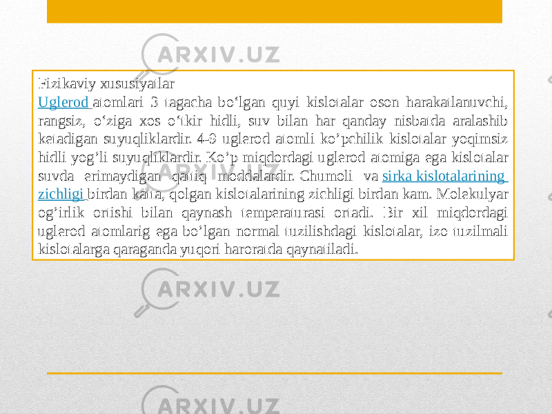 Fizikaviy xususiyatlar  Uglerod   atomlari 3 tagacha boʻlgan quyi kislotalar oson harakatlanuvchi, rangsiz, oʻziga xos oʻtkir hidli, suv bilan har qanday nisbatda aralashib ketadigan suyuqliklardir. 4-9 uglerod atomli ko’pchilik kislotalar yoqimsiz hidli yog’li suyuqliklardir. Ko’p miqdordagi uglerod atomiga ega kislotalar suvda erimaydigan qattiq moddalardir. Chumoli va  sirka kislotalarining   zichligi   birdan katta, qolgan kislotalarining zichligi birdan kam. Molekulyar og’irlik ortishi bilan qaynash temperaturasi ortadi. Bir xil miqdordagi uglerod atomlarig ega bo’lgan normal tuzilishdagi kislotalar, izo tuzilmali kislotalarga qaraganda yuqori haroratda qaynatiladi. 