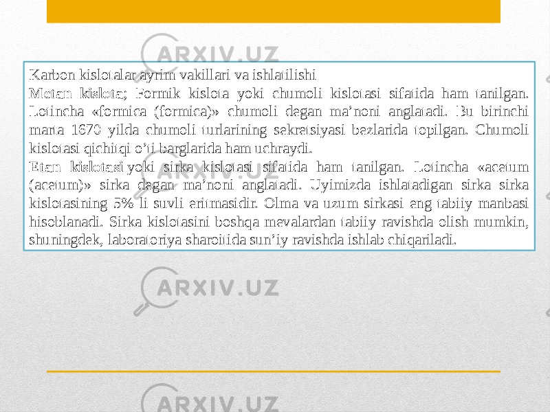 Karbon kislotalar ayrim vakillari va ishlatilishi Metan kislota ; Formik kislota yoki chumoli kislotasi sifatida ham tanilgan. Lotincha «formica (formica)» chumoli degan ma’noni anglatadi. Bu birinchi marta 1670 yilda chumoli turlarining sekretsiyasi bezlarida topilgan. Chumoli kislotasi qichitqi o’ti barglarida ham uchraydi. Etan kislotasi  yoki sirka kislotasi sifatida ham tanilgan. Lotincha «acetum (acetum)» sirka degan ma’noni anglatadi. Uyimizda ishlatadigan sirka sirka kislotasining 5% li suvli eritmasidir. Olma va uzum sirkasi eng tabiiy manbasi hisoblanadi. Sirka kislotasini boshqa mevalardan tabiiy ravishda olish mumkin, shuningdek, laboratoriya sharoitida sun’iy ravishda ishlab chiqariladi. 