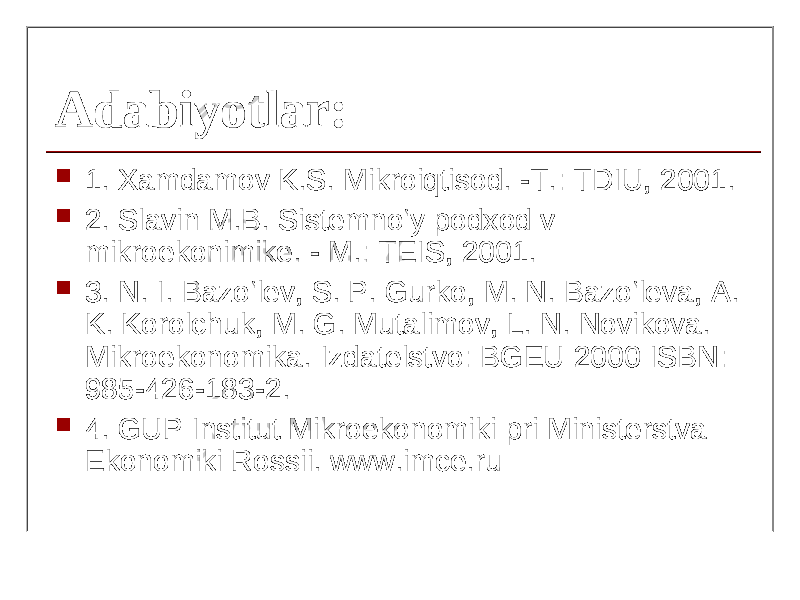 Adabiyotlar:Adabiyotlar:  1. Xamdamov K.S. Mikroiqtisod. -T.: TDIU, 2001.  2. Slavin M.B. Sistemno‘y podxod v mikroekonimike. - M.: TEIS, 2001.  3. N. I. Bazo‘lev, S. P. Gurko, M. N. Bazo‘leva, A. K. Korolchuk, M. G. Mutalimov, L. N. Novikova. Mikroekonomika. Izdatelstvo: BGEU 2000 ISBN: 985-426-183-2.  4. GUP Institut Mikroekonomiki pri Ministerstva Ekonomiki Rossii. www.imce.ru 