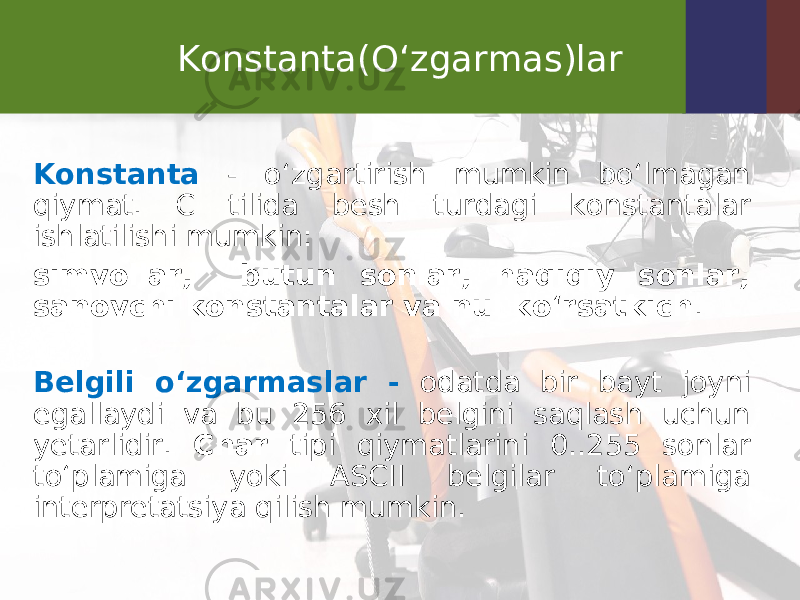 Konstanta(O‘zgarmas)lar Konstanta - o‘zgartirish mumkin bo‘lmagan qiymat. C tilida besh turdagi konstantalar ishlatilishi mumkin: simvollar, butun sonlar, haqiqiy sonlar, sanovchi konstantalar va nul ko‘rsatkich . Belgili o‘zgarmaslar - odatda bir bayt joyni egallaydi va bu 256 xil belgini saqlash uchun yetarlidir. Char tipi qiymatlarini 0..255 sonlar to‘plamiga yoki ASCII belgilar to‘plamiga interpretatsiya qilish mumkin. 