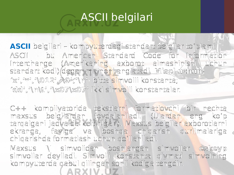 ASCII belgilari ASCII belgilari – kompyuterdagi standart belgilar to‘plami. ASCII - bu American Standard Code for Information Interchange (Amerikaning axborot almashinishi uchun standart kodi) degan ma&#39;noni anglatadi. Misol uchun: ‘ x’,’*’,’\012’,’\0’,’\n’ - bitta simvolli konstanta; ‘ dd’,’\n\t’,’\x07\x07’ ikki simvolli konstantalar. C++ kompilyatorida tekstlarni formatlovchi bir nechta maxsus belgilardan foydalaniladi. (Ulardan eng ko‘p tarqalgani jadvalda keltirilgan). Maxsus belgilar axborotlarni ekranga, faylga va boshqa chiqarish qurilmalariga chiqarishda formatlash uchun qo‘llaniladi. Maxsus &#39;\&#39; simvolidan boshlangan simvollar eskeyp simvollar deyiladi. Simvolli konstanta qiymati simvolning kompyuterda qabul qilingan sonli kodiga tengdir. 