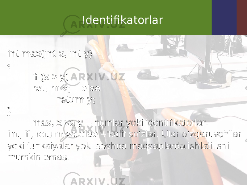 Identifikatorlar int max ( int x , int y ) { if ( x > y ) return x ; else return y; } max, x va y  – nomlar yoki identifikatorlar. int, if, return va else  – kalit so‘zlar. Ular o‘zgaruvchilar yoki funksiyalar yoki boshqa maqsadlarda ishlatilishi mumkin emas. 