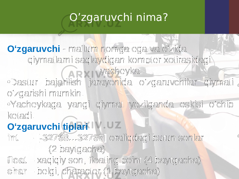 O’zgaruvchi nima? O‘zgaruvchi - ma&#39;lum nomga ega va o‘zida qiymatlarni saqlaydigan kompter xotirasidagi yacheyka. • Dastur bajarilish jarayonida o‘zgaruvchilar qiymati o‘zgarishi mumkin. • Yacheykaga yangi qiymat yozilganda eskisi o‘chib ketadi. O‘zgaruvchi tiplari int – [-32768…32767] oraliqdagi butun sonlar (2 baytgacha) float – xaqiqiy son, floating point (4 baytgacha) char – belgi, character (1 baytgacha) 