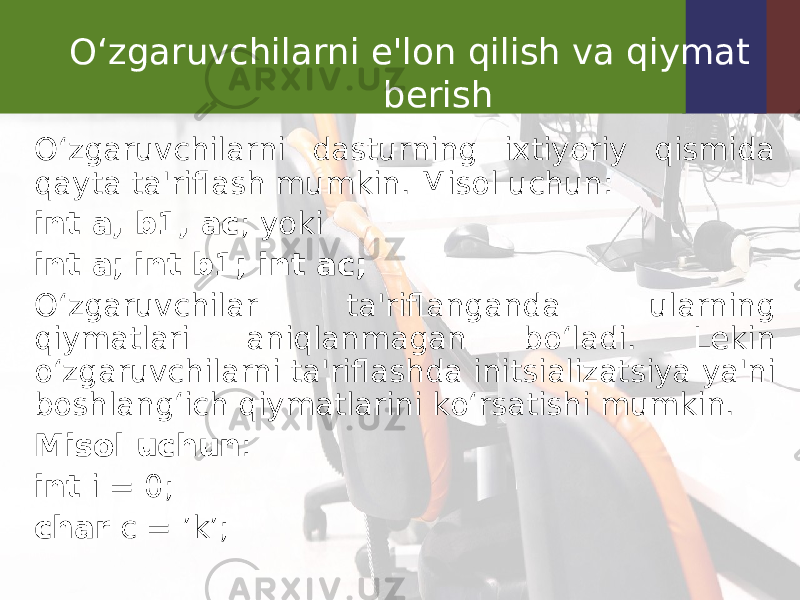 O‘zgaruvchilarni e&#39;lon qilish va qiymat berish O‘zgaruvchilarni dasturning ixtiyoriy qismida qayta ta&#39;riflash mumkin. Misol uchun: int a, b1, ac ; yoki int a; int b1; int ac; O‘zgaruvchilar ta&#39;riflanganda ularning qiymatlari aniqlanmagan bo‘ladi. Lekin o‘zgaruvchilarni ta&#39;riflashda initsializatsiya ya&#39;ni boshlang‘ich qiymatlarini ko‘rsatishi mumkin. Misol uchun : int i = 0; char c = ’k’; 