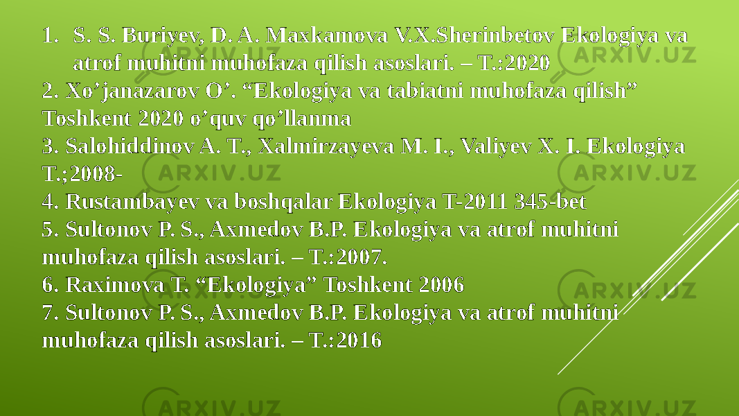 1. S. S. Buriyev, D. A. Maxkamova V.X.Sherinbetov Ekologiya va atrof muhitni muhofaza qilish asoslari. – T.:2020 2. Xo’janazarov O’. “Ekologiya va tabiatni muhofaza qilish” Toshkent 2020 o’quv qo’llanma 3. Salohiddinov A. T., Xalmirzayeva M. I., Valiyev X. I. Ekologiya T.;2008- 4. Rustambayev va boshqalar Ekologiya T-2011 345-bet 5. Sultonov P. S., Axmedov B.P. Ekologiya va atrof muhitni muhofaza qilish asoslari. – T.:2007. 6. Raximova T. “Ekologiya” Toshkent 2006 7. Sultonov P. S., Axmedov B.P. Ekologiya va atrof muhitni muhofaza qilish asoslari. – T.:2016 