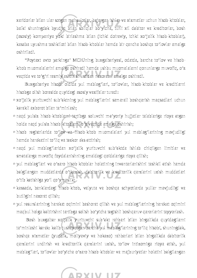 xaridorlar bilan ular sotgan mahsulotlar, bajargan ishlar va xizmatlar uchun hisob-kitoblar, balki shuningdek byudjet bilan soliqlar bo’yicha, turli xil debitor va kreditorlar, bosh (asosiy) kompaniya yoki birlashma bilan (ichki doiraviy, ichki xo’jalik hisob-kitoblar), kasaba uyushma tashkiloti bilan hisob-kitoblar hamda bir qancha boshqa to’lovlar amalga oshiriladi. “Poytaxt avto parkinga’ MCHJning buxgalteriyasi, odatda, barcha to’lov va hisob- kitob muomalalarini amalga oshiradi hamda ushbu muomalalarni qonunlarga muvofiq, o’z vaqtida va to’g’ri rasmiylashtirish ustidan nazoratni amalga oshiradi. Buxgalteriya hisobi oldida pul mablag’lari, to’lovlar, hisob-kitoblar va kreditlarni hisobga olish borasida quyidagi asosiy vazifalar turadi:  xo’jalik yurituvchi sub’ektning pul mablag’larini samarali boshqarish maqsadlari uchun kerakli axborot bilan ta’minlash;  naqd pulsiz hisob-kitoblarni tartibga soluvchi me’yoriy hujjatlar talablariga rioya etgan holda naqd pulsiz hisob-kitoblarni o’z vaqtida amalga oshirish;  hisob registrlarida to’lov va hisob-kitob muomalalari pul mablag’larining mavjudligi hamda harakatini to’liq va tezkor aks ettirish;  naqd pul mablag’laridan xo’jalik yurituvchi sub’ektda ishlab chiqilgan limitlar va smetalarga muvofiq foydalanishning amaldagi qoidalariga rioya qilish;  pul mablag’lari va o’zaro hisob-kitoblar holatining inventarlanishini tashkil etish hamda belgilangan muddatlarda o’tkazish, debitorlik va kreditorlik qarzlarini uzish muddatlari o’tib ketishiga yo’l qo’ymaslik;  kassada, banklardagi hisob-kitob, valyuta va boshqa schyotlarda pullar mavjudligi va butligini nazorat qilish;  pul resurslarining harakat oqimini bashorat qilish va pul mablag’larining harakat oqimini maqbul holga keltirishni tartibga solish bo’yicha tegishli boshqaruv qarorlarini tayyorlash. Bosh buxgalter xo’jalik yurituvchi sub’ekt rahbari bilan birgalikda quyidagilarni ta’minlashi kerak: kelib tushayotgan barcha pul mablag’larining to’liq hisobi, shuningdek, boshqa xizmatlar (yuridik, moliyaviy va hokazo) rahbarlari bilan birgalikda debitorlik qarzlarini undirish va kreditorlik qarzlarini uzish, to’lov intizomiga rioya etish, pul mablag’lari, to’lovlar bo’yicha o’zaro hisob-kitoblar va majburiyatlar holatini belgilangan 