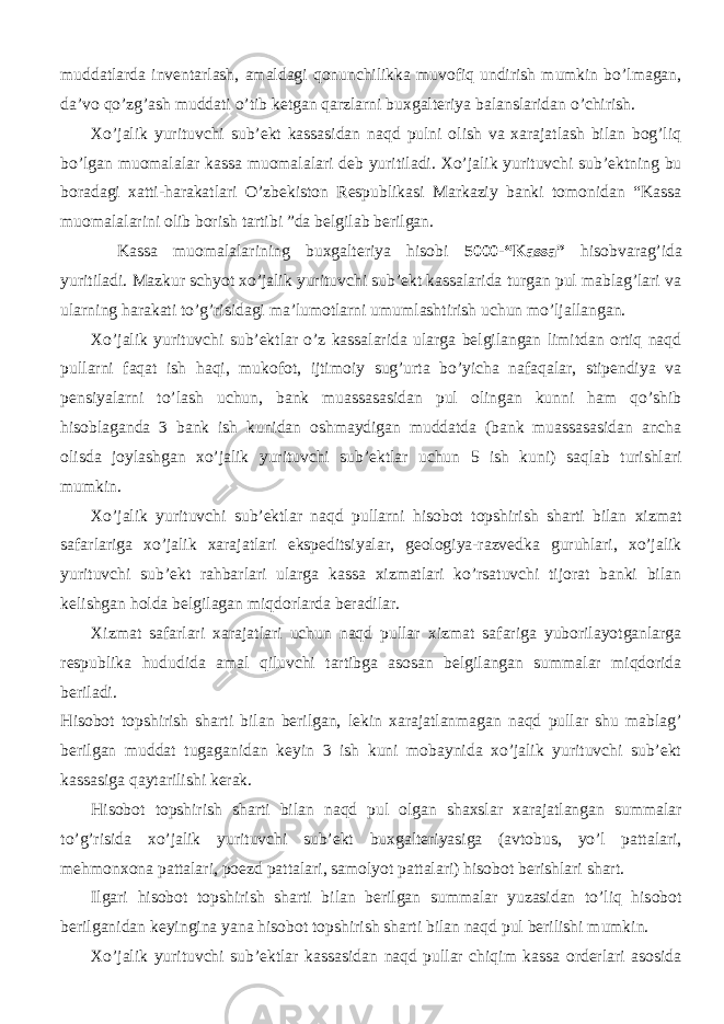 muddatlarda inventarlash, amaldagi qonunchilikka muvofiq undirish mumkin bo’lmagan, da’vo qo’zg’ash muddati o’tib ketgan qarzlarni buxgalteriya balanslaridan o’chirish. Xo’jalik yurituvchi sub’ekt kassasidan naqd pulni olish va xarajatlash bilan bog’liq bo’lgan muomalalar kassa muomalalari deb yuritiladi. Xo’jalik yurituvchi sub’ektning bu boradagi xatti-harakatlari O’zbekiston Respublikasi Markaziy banki tomonidan “Kassa muomalalarini olib borish tartibi ”da belgilab berilgan. Kassa muomalalarining buxgalteriya hisobi 5000-“Kassa” hisobvarag’ida yuritiladi. Mazkur schyot xo’jalik yurituvchi sub’ekt kassalarida turgan pul mablag’lari va ularning harakati to’g’risidagi ma’lumotlarni umumlashtirish uchun mo’ljallangan. Xo’jalik yurituvchi sub’ektlar o’z kassalarida ularga belgilangan limitdan ortiq naqd pullarni faqat ish haqi, mukofot, ijtimoiy sug’urta bo’yicha nafaqalar, stipendiya va pensiyalarni to’lash uchun, bank muassasasidan pul olingan kunni ham qo’shib hisoblaganda 3 bank ish kunidan oshmaydigan muddatda (bank muassasasidan ancha olisda joylashgan xo’jalik yurituvchi sub’ektlar uchun 5 ish kuni) saqlab turishlari mumkin. Xo’jalik yurituvchi sub’ektlar naqd pullarni hisobot topshirish sharti bilan xizmat safarlariga xo’jalik xarajatlari ekspeditsiyalar, geologiya-razvedka guruhlari, xo’jalik yurituvchi sub’ekt rahbarlari ularga kassa xizmatlari ko’rsatuvchi tijorat banki bilan kelishgan holda belgilagan miqdorlarda beradilar. Xizmat safarlari xarajatlari uchun naqd pullar xizmat safariga yuborilayotganlarga respublika hududida amal qiluvchi tartibga asosan belgilangan summalar miqdorida beriladi. Hisobot topshirish sharti bilan berilgan, lekin xarajatlanmagan naqd pullar shu mablag’ berilgan muddat tugaganidan keyin 3 ish kuni mobaynida xo’jalik yurituvchi sub’ekt kassasiga qaytarilishi kerak. Hisobot topshirish sharti bilan naqd pul olgan shaxslar xarajatlangan summalar to’g’risida xo’jalik yurituvchi sub’ekt buxgalteriyasiga (avtobus, yo’l pattalari, mehmonxona pattalari, poezd pattalari, samolyot pattalari) hisobot berishlari shart. Ilgari hisobot topshirish sharti bilan berilgan summalar yuzasidan to’liq hisobot berilganidan keyingina yana hisobot topshirish sharti bilan naqd pul berilishi mumkin. Xo’jalik yurituvchi sub’ektlar kassasidan naqd pullar chiqim kassa orderlari asosida 