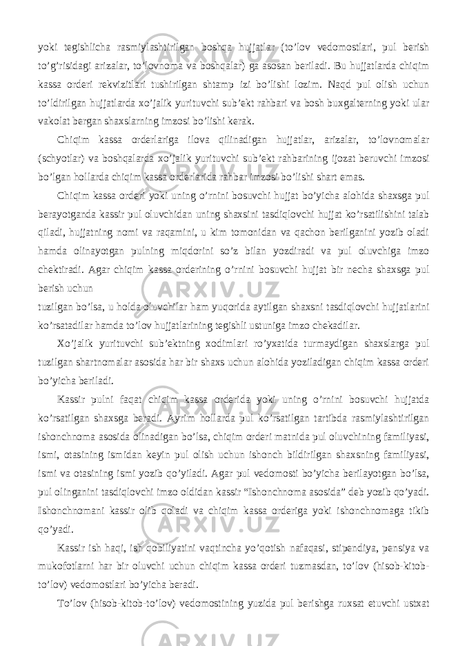 yoki tegishlicha rasmiylashtirilgan boshqa hujjatlar (to’lov vedomostlari, pul berish to’g’risidagi arizalar, to’lovnoma va boshqalar) ga asosan beriladi. Bu hujjatlarda chiqim kassa orderi rekvizitlari tushirilgan shtamp izi bo’lishi lozim. Naqd pul olish uchun to’ldirilgan hujjatlarda xo’jalik yurituvchi sub’ekt rahbari va bosh buxgalterning yoki ular vakolat bergan shaxslarning imzosi bo’lishi kerak. Chiqim kassa orderlariga ilova qilinadigan hujjatlar, arizalar, to’lovnomalar (schyotlar) va boshqalarda xo’jalik yurituvchi sub’ekt rahbarining ijozat beruvchi imzosi bo’lgan hollarda chiqim kassa orderlarida rahbar imzosi bo’lishi shart emas. Chiqim kassa orderi yoki uning o’rnini bosuvchi hujjat bo’yicha alohida shaxsga pul berayotganda kassir pul oluvchidan uning shaxsini tasdiqlovchi hujjat ko’rsatilishini talab qiladi, hujjatning nomi va raqamini, u kim tomonidan va qachon berilganini yozib oladi hamda olinayotgan pulning miqdorini so’z bilan yozdiradi va pul oluvchiga imzo chektiradi. Agar chiqim kassa orderining o’rnini bosuvchi hujjat bir necha shaxsga pul berish uchun tuzilgan bo’lsa, u holda oluvchilar ham yuqorida aytilgan shaxsni tasdiqlovchi hujjatlarini ko’rsatadilar hamda to’lov hujjatlarining tegishli ustuniga imzo chekadilar. Xo’jalik yurituvchi sub’ektning xodimlari ro’yxatida turmaydigan shaxslarga pul tuzilgan shartnomalar asosida har bir shaxs uchun alohida yoziladigan chiqim kassa orderi bo’yicha beriladi. Kassir pulni faqat chiqim kassa orderida yoki uning o’rnini bosuvchi hujjatda ko’rsatilgan shaxsga beradi. Ayrim hollarda pul ko’rsatilgan tartibda rasmiylashtirilgan ishonchnoma asosida olinadigan bo’lsa, chiqim orderi matnida pul oluvchining familiyasi, ismi, otasining ismidan keyin pul olish uchun ishonch bildirilgan shaxsning familiyasi, ismi va otasining ismi yozib qo’yiladi. Agar pul vedomosti bo’yicha berilayotgan bo’lsa, pul olinganini tasdiqlovchi imzo oldidan kassir “Ishonchnoma asosida” deb yozib qo’yadi. Ishonchnomani kassir olib qoladi va chiqim kassa orderiga yoki ishonchnomaga tikib qo’yadi. Kassir ish haqi, ish qobiliyatini vaqtincha yo’qotish nafaqasi, stipendiya, pensiya va mukofotlarni har bir oluvchi uchun chiqim kassa orderi tuzmasdan, to’lov (hisob-kitob- to’lov) vedomostlari bo’yicha beradi. To’lov (hisob-kitob-to’lov) vedomostining yuzida pul berishga ruxsat etuvchi ustxat 