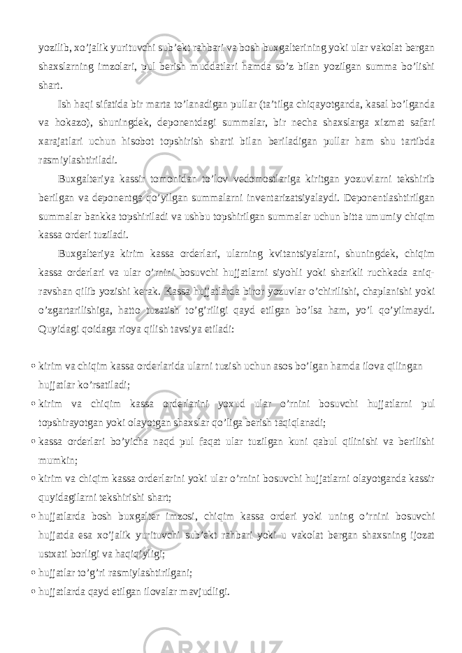 yozilib, xo’jalik yurituvchi sub’ekt rahbari va bosh buxgalterining yoki ular vakolat bergan shaxslarning imzolari, pul berish muddatlari hamda so’z bilan yozilgan summa bo’lishi shart. Ish haqi sifatida bir marta to’lanadigan pullar (ta’tilga chiqayotganda, kasal bo’lganda va hokazo), shuningdek, deponentdagi summalar, bir necha shaxslarga xizmat safari xarajatlari uchun hisobot topshirish sharti bilan beriladigan pullar ham shu tartibda rasmiylashtiriladi. Buxgalteriya kassir tomonidan to’lov vedomostlariga kiritgan yozuvlarni tekshirib berilgan va deponentga qo’yilgan summalarni inventarizatsiyalaydi. Deponentlashtirilgan summalar bankka topshiriladi va ushbu topshirilgan summalar uchun bitta umumiy chiqim kassa orderi tuziladi. Buxgalteriya kirim kassa orderlari, ularning kvitantsiyalarni, shuningdek, chiqim kassa orderlari va ular o’rnini bosuvchi hujjatlarni siyohli yoki sharikli ruchkada aniq- ravshan qilib yozishi kerak. Kassa hujjatlarda biror yozuvlar o’chirilishi, chaplanishi yoki o’zgartarilishiga, hatto tuzatish to’g’riligi qayd etilgan bo’lsa ham, yo’l qo’yilmaydi. Quyidagi qoidaga rioya qilish tavsiya etiladi:  kirim va chiqim kassa orderlarida ularni tuzish uchun asos bo’lgan hamda ilova qilingan hujjatlar ko’rsatiladi;  kirim va chiqim kassa orderlarini yoxud ular o’rnini bosuvchi hujjatlarni pul topshirayotgan yoki olayotgan shaxslar qo’liga berish taqiqlanadi;  kassa orderlari bo’yicha naqd pul faqat ular tuzilgan kuni qabul qilinishi va berilishi mumkin;  kirim va chiqim kassa orderlarini yoki ular o’rnini bosuvchi hujjatlarni olayotganda kassir quyidagilarni tekshirishi shart;  hujjatlarda bosh buxgalter imzosi, chiqim kassa orderi yoki uning o’rnini bosuvchi hujjatda esa xo’jalik yurituvchi sub’ekt rahbari yoki u vakolat bergan shaxsning ijozat ustxati borligi va haqiqiyligi;  hujjatlar to’g’ri rasmiylashtirilgani;  hujjatlarda qayd etilgan ilovalar mavjudligi. 