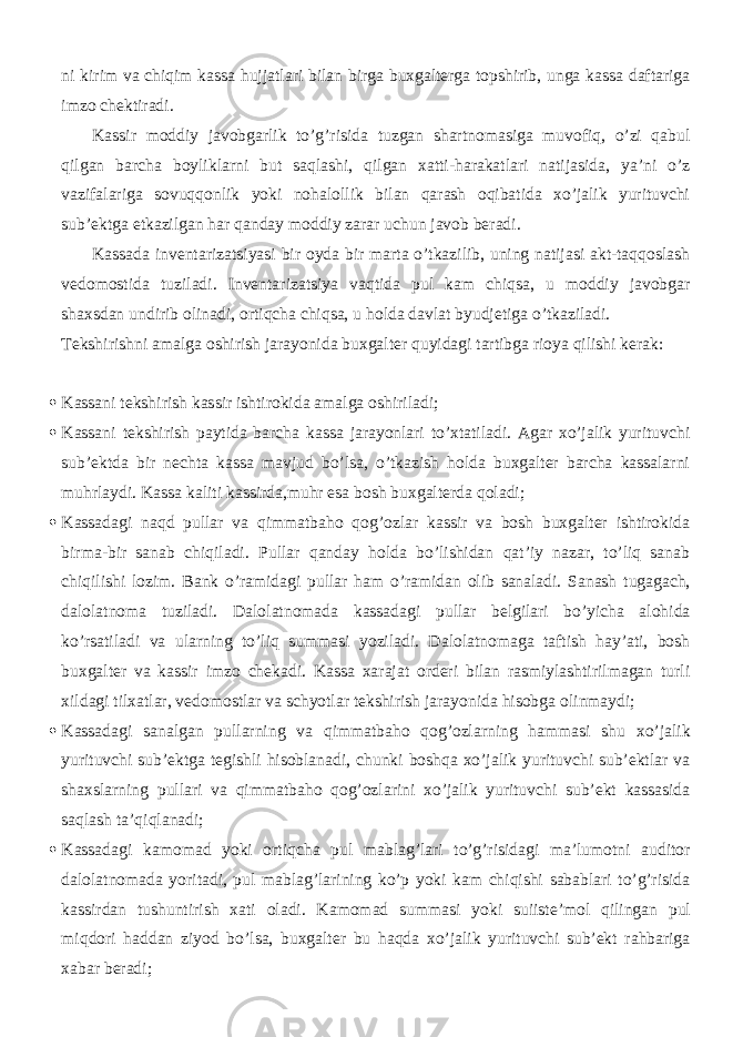 ni kirim va chiqim kassa hujjatlari bilan birga buxgalterga topshirib, unga kassa daftariga imzo chektiradi. Kassir moddiy javobgarlik to’g’risida tuzgan shartnomasiga muvofiq, o’zi qabul qilgan barcha boyliklarni but saqlashi, qilgan xatti-harakatlari natijasida, ya’ni o’z vazifalariga sovuqqonlik yoki nohalollik bilan qarash oqibatida xo’jalik yurituvchi sub’ektga etkazilgan har qanday moddiy zarar uchun javob beradi. Kassada inventarizatsiyasi bir oyda bir marta o’tkazilib, uning natijasi akt-taqqoslash vedomostida tuziladi. Inventarizatsiya vaqtida pul kam chiqsa, u moddiy javobgar shaxsdan undirib olinadi, ortiqcha chiqsa, u holda davlat byudjetiga o’tkaziladi. Tekshirishni amalga oshirish jarayonida buxgalter quyidagi tartibga rioya qilishi kerak:  Kassani tekshirish kassir ishtirokida amalga oshiriladi;  Kassani tekshirish paytida barcha kassa jarayonlari to’xtatiladi. Agar xo’jalik yurituvchi sub’ektda bir nechta kassa mavjud bo’lsa, o’tkazish holda buxgalter barcha kassalarni muhrlaydi. Kassa kaliti kassirda,muhr esa bosh buxgalterda qoladi;  Kassadagi naqd pullar va qimmatbaho qog’ozlar kassir va bosh buxgalter ishtirokida birma-bir sanab chiqiladi. Pullar qanday holda bo’lishidan qat’iy nazar, to’liq sanab chiqilishi lozim. Bank o’ramidagi pullar ham o’ramidan olib sanaladi. Sanash tugagach, dalolatnoma tuziladi. Dalolatnomada kassadagi pullar belgilari bo’yicha alohida ko’rsatiladi va ularning to’liq summasi yoziladi. Dalolatnomaga taftish hay’ati, bosh buxgalter va kassir imzo chekadi. Kassa xarajat orderi bilan rasmiylashtirilmagan turli xildagi tilxatlar, vedomostlar va schyotlar tekshirish jarayonida hisobga olinmaydi;  Kassadagi sanalgan pullarning va qimmatbaho qog’ozlarning hammasi shu xo’jalik yurituvchi sub’ektga tegishli hisoblanadi, chunki boshqa xo’jalik yurituvchi sub’ektlar va shaxslarning pullari va qimmatbaho qog’ozlarini xo’jalik yurituvchi sub’ekt kassasida saqlash ta’qiqlanadi;  Kassadagi kamomad yoki ortiqcha pul mablag’lari to’g’risidagi ma’lumotni auditor dalolatnomada yoritadi, pul mablag’larining ko’p yoki kam chiqishi sabablari to’g’risida kassirdan tushuntirish xati oladi. Kamomad summasi yoki suiiste’mol qilingan pul miqdori haddan ziyod bo’lsa, buxgalter bu haqda xo’jalik yurituvchi sub’ekt rahbariga xabar beradi; 