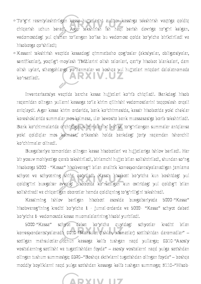  To’g’ri rasmiylashtirilgan kassa hujjatlarini auditor kassirga tekshirish vaqtiga qoldiq chiqarish uchun beradi. Agar tekshirish ish haqi berish davriga to’g’ri kelgan, vedomostdagi pul qisman to’langan bo’lsa bu vedomost qoida bo’yicha biriktiriladi va hisobotga qo’shiladi;  Kassani tekshirish vaqtida kassadagi qimmatbaho qog’ozlar (aktsiyalar, obligatsiyalar, sertifikatlar), yoqilg’i-moylash TMZlarini olish talonlari, qat’iy hisobot blankalari, dam olish uylari, sihatgohlarga yo’llanmalar va boshqa pul hujjatlari miqdori dalolatnomada ko’rsatiladi. Inventarizatsiya vaqtida barcha kassa hujjatlari ko’rib chiqiladi. Bankdagi hisob raqamidan olingan pullarni kassaga to’la kirim qilinishi vedomostlarini taqqoslash orqali aniqlaydi. Agar kassa kirim orderida, bank ko’chirmasida, kassir hisobotida yoki cheklar koreshoklarida summalar mos kelmasa, ular bevosita bank muassasasiga borib tekshiriladi. Bank ko’chirmalarida o’chirilgan summalar izi bo’lsa, to’g’rilangan summalar aniqlansa yoki qoldiqlar mos kelmasa, o’tkazish holda bankdagi joriy raqamdan ishonchli ko’chirmalar olinadi. Buxgalteriya tomonidan olingan kassa hisobotlari va hujjatlariga ishlov beriladi. Har bir yozuv mohiyatiga qarab tekshiriladi, birlamchi hujjat bilan solishtiriladi, shundan so’ng hisobotga 5000 - “Kassa” hisobvarag’i bilan analitik korrespondentsiyalanadigan jamlama schyot va schyotning shifri qo’yiladi. Kassir hisoboti bo’yicha kun boshidagi pul qoldig’ini buxgalter avvalgi hisobotda ko’rsatilgan kun oxiridagi pul qoldig’i bilan solishtiradi va chiqarilgan oborotlar hamda qoldiqning to’g’riligini tekshiradi. Kassirning ishlov berilgan hisoboti asosida buxgalteriyada 5000-“Kassa” hisobvarag’ining krediti bo’yicha 1 - jurnal-orderda va 5000- “Kassa” schyot debeti bo’yicha 1- vedomostda kassa muomalalarining hisobi yuritiladi. 5000-“Kassa” schyot debet bo’yicha quyidagi schyotlar krediti bilan korrespondentsiyalanadi: 9010 -“Mahsulot (ishlar, xizmatlar) sotilishidan daromadlar” – sotilgan mahsulotlar uchun kassaga kelib tushgan naqd pullarga; 9310 -“Asosiy vositalarning sotilishi va tugatilishidan foyda” – asosiy vositalarni naqd pulga sotishdan olingan tushum summasiga; 9320 –“Boshqa aktivlarni tugatishdan olingan foyda” – boshqa moddiy boyliklarni naqd pulga sotishdan kassaga kelib tushgan summaga; 5110 –“Hisob- 