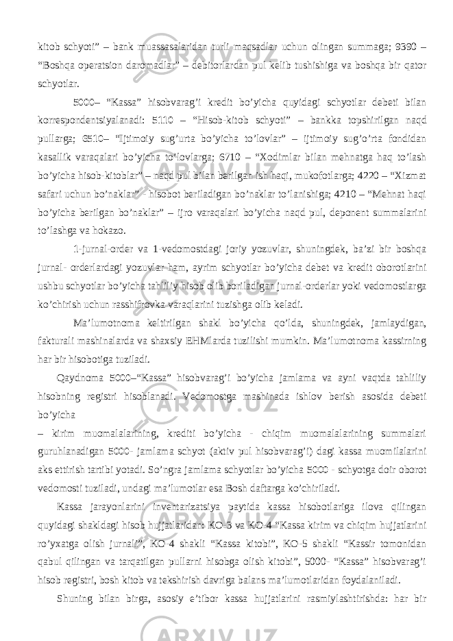 kitob schyoti” – bank muassasalaridan turli maqsadlar uchun olingan summaga; 9390 – “Boshqa operatsion daromadlar” – debitorlardan pul kelib tushishiga va boshqa bir qator schyotlar. 5000 – “Kassa” hisobvarag’i kredit bo’yicha quyidagi schyotlar debeti bilan korrespondentsiyalanadi: 5110 – “Hisob-kitob schyoti” – bankka topshirilgan naqd pullarga; 6510 – “Ijtimoiy sug’urta bo’yicha to’lovlar” – ijtimoiy sug’o’rta fondidan kasallik varaqalari bo’yicha to’lovlarga; 6710 – “Xodimlar bilan mehnatga haq to’lash bo’yicha hisob-kitoblar” – naqd pul bilan berilgan ish haqi, mukofotlarga; 4220 – “Xizmat safari uchun bo’naklar” - hisobot beriladigan bo’naklar to’lanishiga; 4210 – “Mehnat haqi bo’yicha berilgan bo’naklar” – ijro varaqalari bo’yicha naqd pul, deponent summalarini to’lashga va hokazo. 1 -jurnal-order va 1-vedomostdagi joriy yozuvlar, shuningdek, ba’zi bir boshqa jurnal- orderlardagi yozuvlar ham, ayrim schyotlar bo’yicha debet va kredit oborotlarini ushbu schyotlar bo’yicha tahliliy hisob olib boriladigan jurnal-orderlar yoki vedomostlarga ko’chirish uchun rasshifrovka varaqlarini tuzishga olib keladi. Ma’lumotnoma keltirilgan shakl bo’yicha qo’lda, shuningdek, jamlaydigan, fakturali mashinalarda va shaxsiy EHMlarda tuzilishi mumkin. Ma’lumotnoma kassirning har bir hisobotiga tuziladi. Qaydnoma 5000 –“Kassa” hisobvarag’i bo’yicha jamlama va ayni vaqtda tahliliy hisobning registri hisoblanadi. Vedomostga mashinada ishlov berish asosida debeti bo’yicha – kirim muomalalarining, krediti bo’yicha - chiqim muomalalarining summalari guruhlanadigan 5000- jamlama schyot (aktiv pul hisobvarag’i) dagi kassa muomilalarini aks ettirish tartibi yotadi. So’ngra jamlama schyotlar bo’yicha 5000 - schyotga doir oborot vedomosti tuziladi, undagi ma’lumotlar esa Bosh daftarga ko’chiriladi. Kassa jarayonlarini inventarizatsiya paytida kassa hisobotlariga ilova qilingan quyidagi shakldagi hisob hujjatlaridan: KO-3 va KO-4 “Kassa kirim va chiqim hujjatlarini ro’yxatga olish jurnali”, KO-4 shakli “Kassa kitobi”, KO-5 shakli “Kassir tomonidan qabul qilingan va tarqatilgan pullarni hisobga olish kitobi”, 5000- “Kassa” hisobvarag’i hisob registri, bosh kitob va tekshirish davriga balans ma’lumotlaridan foydalaniladi. Shuning bilan birga, asosiy e’tibor kassa hujjatlarini rasmiylashtirishda: har bir 