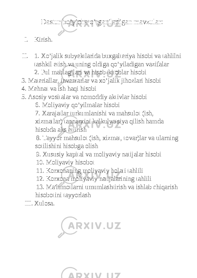 Dastur bo’yicha o’rganiladigan mavzular: I. Kirish. II. 1. Xo’jalik subyektlarida buxgalteriya hisobi va tahlilni tashkil etish va uning oldiga qo’yiladigan vazifalar 2. Pul mablag’lari va hisob-kitoblar hisobi 3. Materiallar, inventarlar va xo’jalik jihozlari hisobi 4. Mehnat va ish haqi hisobi 5. Asosiy vositalar va nomoddiy aktivlar hisobi 6. Moliyaviy qo’yilmalar hisobi 7. Xarajatlar turkumlanishi va mahsulot (ish, xizmatlar) tannarxini kalkulyatsiya qilish hamda hisobda aks ettirish 8. Tayyor mahsulot (ish, xizmat, tovar)lar va ularning sotilishini hisobga olish 9. Xususiy kapital va moliyaviy natijalar hisobi 10. Moliyaviy hisobot 11. Korxonaning moliyaviy holati tahlili 12. Korxona moliyaviy natijalarining tahlili 13. Ma&#39;lumotlarni umumlashtirish va ishlab chiqarish hisobotini tayyorlash III. Xulosa. 