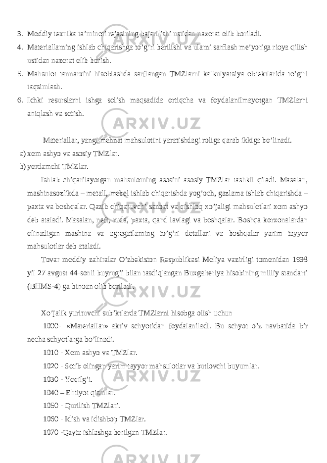 3. Moddiy texnika ta’minoti rejasining bajarilishi ustidan nazorat olib boriladi. 4. Materiallarning ishlab chiqarishga to’g’ri berilishi va ularni sarflash me’yoriga rioya qilish ustidan nazorat olib borish. 5. Mahsulot tannarxini hisoblashda sarflangan TMZlarni kalkulyatsiya ob’ektlarida to’g’ri taqsimlash. 6. Ichki resurslarni ishga solish maqsadida ortiqcha va foydalanilmayotgan TMZlarni aniqlash va sotish. Materiallar, yangi mehnat mahsulotini yaratishdagi roliga qarab ikkiga bo’linadi. a) xom ashyo va asosiy TMZlar. b) yordamchi TMZlar. Ishlab chiqarilayotgan mahsulotning asosini asosiy TMZlar tashkil qiladi. Masalan, mashinasozlikda – metall, mebel ishlab chiqarishda yog’och, gazlama ishlab chiqarishda – paxta va boshqalar. Qazib chiqaruvchi sanoat va qishloq xo’jaligi mahsulotlari xom ashyo deb ataladi. Masalan, neft, ruda, paxta, qand lavlagi va boshqalar. Boshqa korxonalardan olinadigan mashina va agregatlarning to’g’ri detallari va boshqalar yarim tayyor mahsulotlar deb ataladi. Tovar moddiy zahiralar O’zbekiston Respublikasi Moliya vazirligi tomonidan 1998 yil 27 avgust 44-sonli buyrug’i bilan tasdiqlangan Buxgalteriya hisobining milliy standarti (BHMS-4) ga binoan olib boriladi. Xo’jalik yurituvchi sub’ktlarda TMZlarni hisobga olish uchun 1000- «Materiallar» aktiv schyotidan foydalaniladi. Bu schyot o’z navbatida bir necha schyotlarga bo’linadi. 1010 - Xom ashyo va TMZlar. 1020 - Sotib olingan yarim tayyor mahsulotlar va butlovchi buyumlar. 1030 - Yoqilg’i. 1040 – Ehtiyot qismlar. 1050 - Qurilish TMZlari. 1060 - Idish va idishbop TMZlar. 1070 -Qayta ishlashga berilgan TMZlar. 