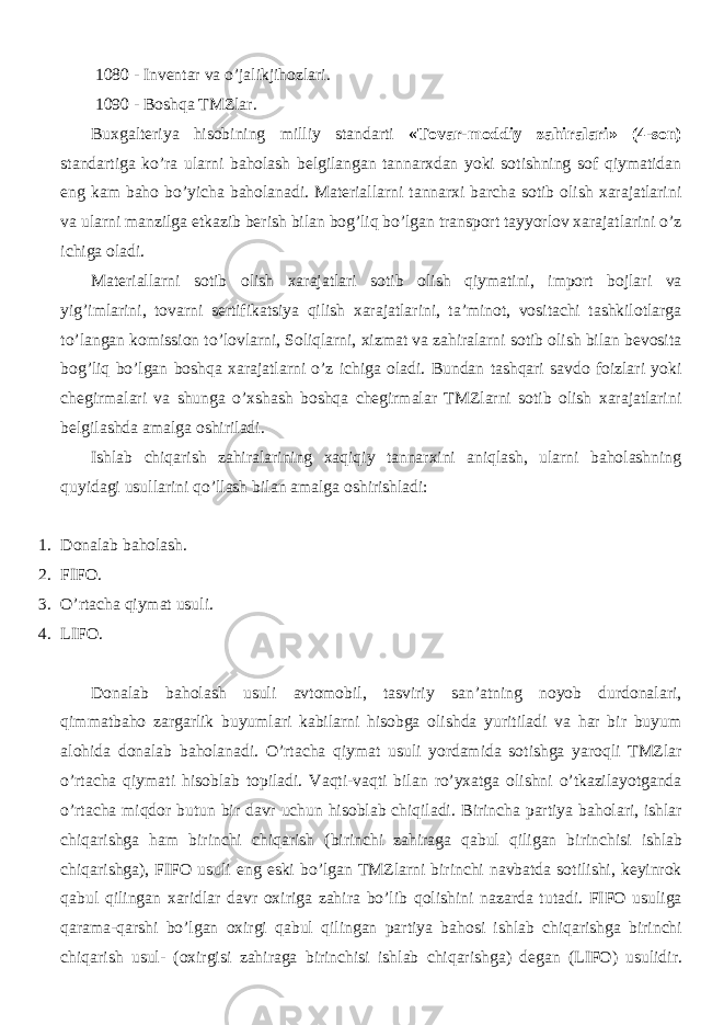 1080 - Inventar va o’jalikjihozlari. 1090 - Boshqa TMZlar. Buxgalteriya hisobining milliy standarti «Tovar-moddiy zahiralari» (4-son) standartiga ko’ra ularni baholash belgilangan tannarxdan yoki sotishning sof qiymatidan eng kam baho bo’yicha baholanadi. Materiallarni tannarxi barcha sotib olish xarajatlarini va ularni manzilga etkazib berish bilan bog’liq bo’lgan transport tayyorlov xarajatlarini o’z ichiga oladi. Materiallarni sotib olish xarajatlari sotib olish qiymatini, import bojlari va yig’imlarini, tovarni sertifikatsiya qilish xarajatlarini, ta’minot, vositachi tashkilotlarga to’langan komission to’lovlarni, Soliqlarni, xizmat va zahiralarni sotib olish bilan bevosita bog’liq bo’lgan boshqa xarajatlarni o’z ichiga oladi. Bundan tashqari savdo foizlari yoki chegirmalari va shunga o’xshash boshqa chegirmalar TMZlarni sotib olish xarajatlarini belgilashda amalga oshiriladi. Ishlab chiqarish zahiralarining xaqiqiy tannarxini aniqlash, ularni baholashning quyidagi usullarini qo’llash bilan amalga oshirishladi: 1. Donalab baholash. 2. FIFO. 3. O’rtacha qiymat usuli. 4. LIFO. Donalab baholash usuli avtomobil, tasviriy san’atning noyob durdonalari, qimmatbaho zargarlik buyumlari kabilarni hisobga olishda yuritiladi va har bir buyum alohida donalab baholanadi. O’rtacha qiymat usuli yordamida sotishga yaroqli TMZlar o’rtacha qiymati hisoblab topiladi. Vaqti-vaqti bilan ro’yxatga olishni o’tkazilayotganda o’rtacha miqdor butun bir davr uchun hisoblab chiqiladi. Birincha partiya baholari , ishlar chiqarishga ham birinchi chiqarish ( birinchi zahiraga qabul qiligan birinchisi ishlab chiqarishga ), FIFO usuli eng eski bo ’ lgan TMZlarni birinchi navbatda sotilishi , keyinrok qabul qilingan xaridlar davr oxiriga zahira bo ’ lib qolishini nazarda tutadi . FIFO usuliga qarama - qarshi bo ’ lgan oxirgi qabul qilingan partiya bahosi ishlab chiqarishga birinchi chiqarish usul - ( oxirgisi zahiraga birinchisi ishlab chiqarishga ) degan ( LIFO ) usulidir . 