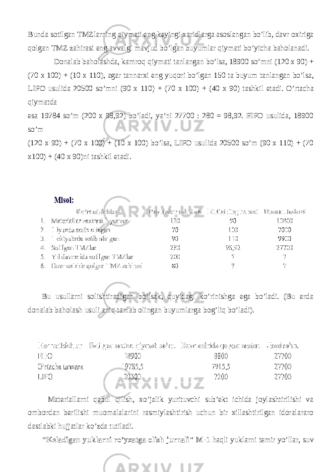 Bunda sotilgan TMZlarning qiymati eng keyingi xaridlarga asoslangan bo ’ lib , davr oxiriga qolgan TMZ zahirasi eng avvalgi mavjud bo ’ lgan buyumlar qiymati bo ’ yicha baholanadi . Donalab baholashda , kamroq qiymati tanlangan bo ’ lsa , 18900 so ’ mni (120 x 90) + (70 x 100) + (10 x 110), agar tannarxi eng yuqori bo ’ lgan 150 ta buyum tanlangan bo ’ lsa , LIFO usulida 20500 so ’ mni (90 x 110) + (70 x 100) + (40 x 90) tashkil etadi . O ’ rtacha qiymatda esa 19784 so’m (200 x 98,92) bo’ladi, ya’ni 27700 : 280 = 98,92. FIFO usulida, 18900 so’m (120 x 90) + (70 x 100) + (10 x 100) bo’lsa, LIFO usulida 20500 so’m (90 x 110) + (70 x100) + (40 x 90)ni tashkil etadi. Bu usullarni solishtiradigan bo’lsak, quyidagi ko’rinishga ega bo’ladi. (Bu erda donalab baholash usuli aniq tanlab olingan buyumlarga bog’liq bo’ladi). Materiallarni qabul qilish, xo’jalik yurituvchi sub’ekt ichida joylashtirilishi va ombordan berilishi muomalalarini rasmiylashtirish uchun bir xillashtirilgan idoralararo dastlabki hujjatlar ko’zda tutiladi. &#34;Keladigan yuklarni ro’yxatga olish jurnali&#34; M-1 haqli yuklarni temir yo’llar, suv 