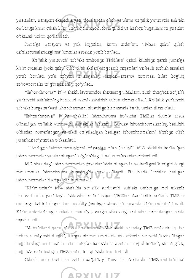 pristanlari, transport ekspeditsiyasi idoralaridan olish va ularni xo’jalik yurituvchi sub’ekt omboriga kirim qilish bilan bog’liq transport, tovarga oid va boshqa hujjatlarni ro’yxatdan o’tkazish uchun qo’llaniladi. Jurnalga transport va yuk hujjatlari, kirim orderlari, TMZni qabul qilish dalolatnomalaridagi ma’lumotlar asosida yozib boriladi. Xo’jalik yurituvchi sub’ekt omboriga TMZlarni qabul kilishiga qarab jurnalga kirim orderlar (yoki qabul qilib olish aktlari)ning tartib raqamlari va kelib tushish sanalari yozib boriladi yoki schyoti to’langanligi haqida axtaruv summasi bilan bog’liq so’rovnomalar to’g’risida belgi qo’yiladi. &#34;Ishonchnoma&#34; M-2 shakli lavozimdor shaxsning TMZlarni olish chog’ida xo’jalik yurituvchi sub’ektning huquqini rasmiylashtirish uchun xizmat qiladi. Xo’jalik yurituvchi sub’ekt buxgalteriyasi ishonchnomani oluvchiga bir nusxada berib, undan tilxat oladi. &#34;Ishonchnoma&#34; M-2a shaklini ishonchnoma bo’yicha TMZlar doimiy tusda olinadigan xo’jalik yurituvchi sub’ektlar ishlatadi. Bunday ishonchnomalarning berilishi oldindan nomerlangan va tikib qo’yiladigan berilgan ishonchnomalarni hisobga olish jurnalida ro’yxatdan o’tkaziladi. &#34;Berilgan ishonchnomalarni ro’yxatga olish jurnali&#34; M-3 shaklida beriladigan ishonchnomalar va ular olingani to’g’risidagi tilxatlar ro’yxatdan o’tkaziladi. M-2 shakldagi ishonchnomadan foydalanishda olinganlik va berilganlik to’g’risidagi ma’lumotlar ishonchnoma koreshogida qayd qilinadi. Bu holda jurnalda berilgan ishonchnomalar hisobga olib borilmaydi. &#34;Kirim-orderi&#34; M-4 shaklida xo’jalik yurituvchi sub’ekt omboriga mol etkazib beruvchilardan yoki kayta ishlovdan kelib tushgan TMZlar hisobi olib boriladi. TMZlar omborga kelib tushgan kuni moddiy javobgar shaxs bir nusxada kirim orderini tuzadi. Kirim orderlarining blankalari moddiy javobgar shaxslarga oldindan nomerlangan holda topshiriladi. &#34;Materiallarni qabul qilish dalolatnomasi&#34; M-7 shakli shunday TMZlarni qabul qilish uchun rasmiylashtiriladiki, ularga doir ma’lumotlarda mol etkazib beruvchi ilova qilingan hujjatlardagi ma’lumotlar bilan miqdor borasida tafovutlar mavjud bo’ladi, shuningdek, hujjatsiz kelib tushgan TMZlarni qabul qilishda ham tuziladi. Odatda mol etkazib beruvchilar xo’jalik yurituvchi sub’ektlardan TMZlarni ta’minot 