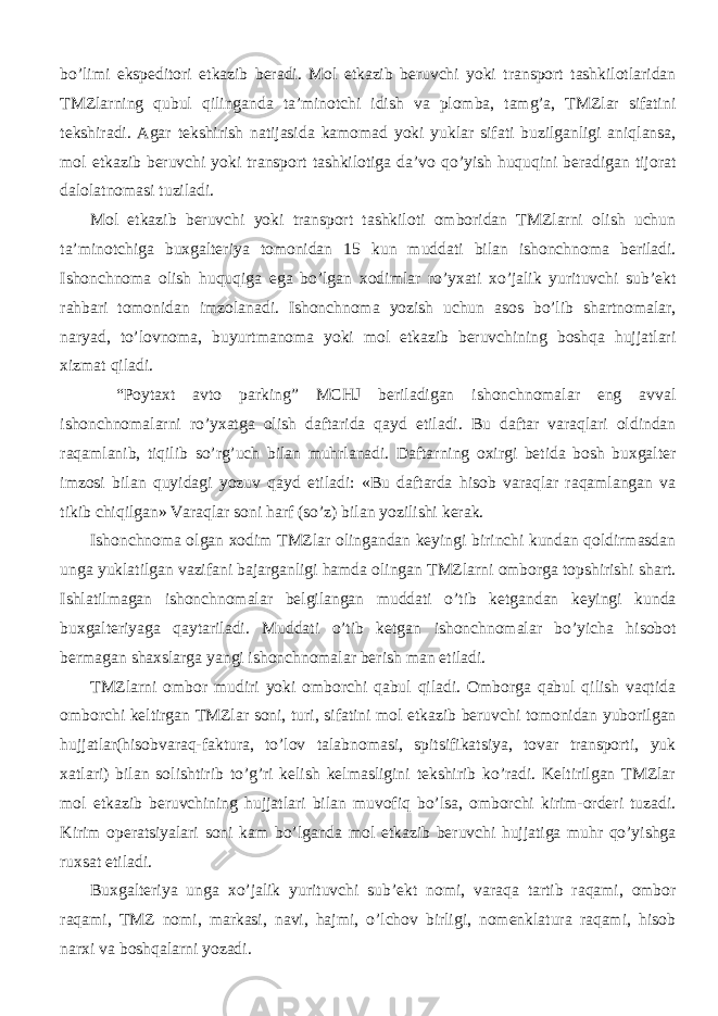 bo’limi ekspeditori etkazib beradi. Mol etkazib beruvchi yoki transport tashkilotlaridan TMZlarning qubul qilinganda ta’minotchi idish va plomba, tamg’a, TMZlar sifatini tekshiradi. Agar tekshirish natijasida kamomad yoki yuklar sifati buzilganligi aniqlansa, mol etkazib beruvchi yoki transport tashkilotiga da’vo qo’yish huquqini beradigan tijorat dalolatnomasi tuziladi. Mol etkazib beruvchi yoki transport tashkiloti omboridan TMZlarni olish uchun ta’minotchiga buxgalteriya tomonidan 15 kun muddati bilan ishonchnoma beriladi. Ishonchnoma olish huquqiga ega bo’lgan xodimlar ro’yxati xo’jalik yurituvchi sub’ekt rahbari tomonidan imzolanadi. Ishonchnoma yozish uchun asos bo’lib shartnomalar, naryad, to’lovnoma, buyurtmanoma yoki mol etkazib beruvchining boshqa hujjatlari xizmat qiladi. “Poytaxt avto parking” MCHJ beriladigan ishonchnomalar eng avval ishonchnomalarni ro’yxatga olish daftarida qayd etiladi. Bu daftar varaqlari oldindan raqamlanib, tiqilib so’rg’uch bilan muhrlanadi. Daftarning oxirgi betida bosh buxgalter imzosi bilan quyidagi yozuv qayd etiladi: «Bu daftarda hisob varaqlar raqamlangan va tikib chiqilgan» Varaqlar soni harf (so’z) bilan yozilishi kerak. Ishonchnoma olgan xodim TMZlar olingandan keyingi birinchi kundan qoldirmasdan unga yuklatilgan vazifani bajarganligi hamda olingan TMZlarni omborga topshirishi shart. Ishlatilmagan ishonchnomalar belgilangan muddati o’tib ketgandan keyingi kunda buxgalteriyaga qaytariladi. Muddati o’tib ketgan ishonchnomalar bo’yicha hisobot bermagan shaxslarga yangi ishonchnomalar berish man etiladi. TMZlarni ombor mudiri yoki omborchi qabul qiladi. Omborga qabul qilish vaqtida omborchi keltirgan TMZlar soni, turi, sifatini mol etkazib beruvchi tomonidan yuborilgan hujjatlar(hisobvaraq-faktura, to’lov talabnomasi, spitsifikatsiya, tovar transporti, yuk xatlari) bilan solishtirib to’g’ri kelish kelmasligini tekshirib ko’radi. Keltirilgan TMZlar mol etkazib beruvchining hujjatlari bilan muvofiq bo’lsa, omborchi kirim-orderi tuzadi. Kirim operatsiyalari soni kam bo’lganda mol etkazib beruvchi hujjatiga muhr qo’yishga ruxsat etiladi. Buxgalteriya unga xo’jalik yurituvchi sub’ekt nomi, varaqa tartib raqami, ombor raqami, TMZ nomi, markasi, navi, hajmi, o’lchov birligi, nomenklatura raqami, hisob narxi va boshqalarni yozadi. 