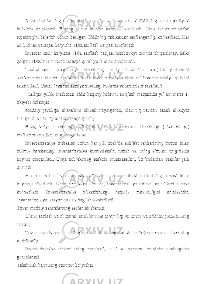 Nazorat qilishning partiya bichish usulida sarflash natijasi TMZning har bir partiyasi bo’yicha aniqlanadi. Buning uchun bichish varaqasi yuritiladi. Unda ishlab chiqarish topshirigini bajarish uchun berilgan TMZning xakikatdan sarflanganligi ko’rsatiladi. Har bir bichish varaqasi bo’yicha TMZ sarflash natijasi aniqlanadi. Inventar usuli bo’yicha TMZ sarflash natijasi hisobot oyi oxirida chiqarilmay, balki qolgan TMZlarni inventarizatsiya qilish yo’li bilan aniqlanadi. Tasdiqlangan buxgalteriya hisobining milliy standartlari xo’jalik yurituvchi sub’ektlardan hisobot tuzishdan oldin tovar-moddiy zahiralarni inventarizatsiya qilishni talab qiladi. Ushbu inventarizatsiya quyidagi hollarda va tartibda o’tkaziladi: Tuzilgan yillik hisobotda TMZ haqiqiy holatini aniqlash maqsadida yil bir marta 1- oktyabr holatiga; Moddiy javobgar shaxslarni almashtirayotganda, ularning ustidan asosli shikoyat tushganda va tabiiy ofat sodir bo’lganda; Buxgalteriya hisobidagi ma’lumotlar bilan omborxona hisobidagi (hisobotidagi) ma’lumotlarda farqlar vujudga kelsa. Inventarizatsiya o’tkazish uchun har yili boshida sub’ekt rahbarining imzosi bilan doimiy harakatdagi inventarizatsiya komissiyasini tuzish va uning a’zolari to’g’risida buyruq chiqariladi. Unga sub’ektning etakchi mutaxassilari, bo’limlardan vakillar jalb qilinadi. Har bir ayrim inventarizatsiya o’tkazish uchun sub’ekt rahbarining imzosi bilan buyruq chiqariladi. Unda komissiya a’zolari, inventarizatsiya ob’ekti va o’tkazish davr ko’rsatiladi. Inventarizatsiya o’tkazishdagi haqiqiy mavjudligini aniqlashdir. Inventarizatsiya jarayonida quyidagilar tekshiriladi: Tovar-moddiy zahiralarning saqlanish sharoiti; Ularni saqlash va chiqarish tartiblarining to’g’riligi va tortuv va o’lchov jixozlarining ahvoli; Tovar-moddiy zahiralarning harakatini hisobga olish tartibi(omborxona hisobining yuritilishi); Inventarizatsiya o’tkazishning mohiyati, usuli va qamrovi bo’yicha quyidagicha guruhlanadi. Tekshirish hajmining qamrovi bo’yicha: 