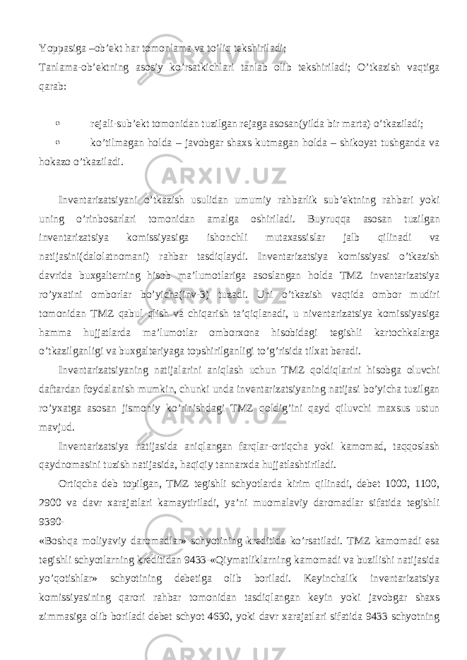 Yoppasiga –ob’ekt har tomonlama va to’liq tekshiriladi; Tanlama-ob’ektning asosiy ko’rsatkichlari tanlab olib tekshiriladi; O’tkazish vaqtiga qarab:  rejali-sub’ekt tomonidan tuzilgan rejaga asosan(yilda bir marta) o’tkaziladi;  ko’tilmagan holda – javobgar shaxs kutmagan holda – shikoyat tushganda va hokazo o’tkaziladi. Inventarizatsiyani o’tkazish usulidan umumiy rahbarlik sub’ektning rahbari yoki uning o’rinbosarlari tomonidan amalga oshiriladi. Buyruqqa asosan tuzilgan inventarizatsiya komissiyasiga ishonchli mutaxassislar jalb qilinadi va natijasini(dalolatnomani) rahbar tasdiqlaydi. Inventarizatsiya komissiyasi o’tkazish davrida buxgalterning hisob ma’lumotlariga asoslangan holda TMZ inventarizatsiya ro’yxatini omborlar bo’yicha(inv-3) tuzadi. Uni o’tkazish vaqtida ombor mudiri tomonidan TMZ qabul qlish va chiqarish ta’qiqlanadi, u niventarizatsiya komissiyasiga hamma hujjatlarda ma’lumotlar omborxona hisobidagi tegishli kartochkalarga o’tkazilganligi va buxgalteriyaga topshirilganligi to’g’risida tilxat beradi. Inventarizatsiyaning natijalarini aniqlash uchun TMZ qoldiqlarini hisobga oluvchi daftardan foydalanish mumkin, chunki unda inventarizatsiyaning natijasi bo’yicha tuzilgan ro’yxatga asosan jismoniy ko’rinishdagi TMZ qoldig’ini qayd qiluvchi maxsus ustun mavjud. Inventarizatsiya natijasida aniqlangan farqlar-ortiqcha yoki kamomad, taqqoslash qaydnomasini tuzish natijasida, haqiqiy tannarxda hujjatlashtiriladi. Ortiqcha deb topilgan, TMZ tegishli schyotlarda kirim qilinadi, debet 1000, 1100, 2900 va davr xarajatlari kamaytiriladi, ya’ni muomalaviy daromadlar sifatida tegishli 9390- «Boshqa moliyaviy daromadlar» schyotining kreditida ko’rsatiladi. TMZ kamomadi esa tegishli schyotlarning kreditidan 9433-«Qiymatliklarning kamomadi va buzilishi natijasida yo’qotishlar» schyotining debetiga olib boriladi. Keyinchalik inventarizatsiya komissiyasining qarori rahbar tomonidan tasdiqlangan keyin yoki javobgar shaxs zimmasiga olib boriladi debet schyot 4630, yoki davr xarajatlari sifatida 9433 schyotning 