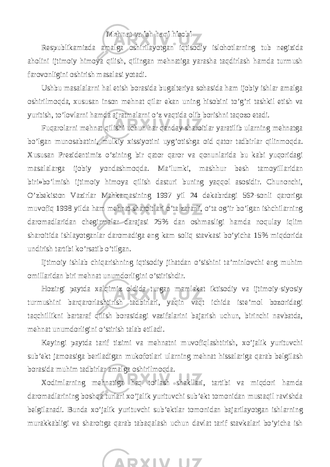 Mehnat va ish haqi hisobi Respublikamizda amalga oshirilayotgan iqtisodiy islohotlarning tub negizida aholini ijtimoiy himoya qilish, qilingan mehnatiga yarasha taqdirlash hamda turmush farovonligini oshirish masalasi yotadi. Ushbu masalalarni hal etish borasida bugalteriya sohasida ham ijobiy ishlar amalga oshirilmoqda, xususan inson mehnat qilar ekan uning hisobini to’g’ri tashkil etish va yuritish, to’lovlarni hamda ajratmalarni o’z vaqtida olib borishni taqozo etadi. Fuqarolarni mehnat qilishi uchun har qanday sharoitlar yaratilib ularning mehnatga bo’lgan munosabatini, mulkiy xissiyotini uyg’otishga oid qator tadbirlar qilinmoqda. Xususan Prezidentimiz o’zining bir qator qaror va qonunlarida bu kabi yuqoridagi masalalarga ijobiy yondashmoqda. Ma’lumki, mashhur besh tamoyillaridan biri»bo’lmish ijtimoiy himoya qilish dasturi buning yaqqol asosidir. Chunonchi, O’zbekiston Vazirlar Mahkamasining 1997 yil 24 dekabrdagi 562-sonli qaroriga muvofiq 1998 yilda ham mehnat sharoitlari o’ta zararli, o’ta og’ir bo’lgan ishchilarning daromadlaridan chegirmalar darajasi 25% dan oshmasligi hamda noqulay iqlim sharoitida ishlayotganlar daromadiga eng kam soliq stavkasi bo’yicha 15% miqdorida undirish tartibi ko’rsatib o’tilgan. Ijtimoiy ishlab chiqarishning iqtisodiy jihatdan o’sishini ta’minlovchi eng muhim omillaridan biri mehnat unumdorligini o’stirishdir. Hozirgi paytda xalqimiz oldida turgan mamlakat iktisodiy va ijtimoiy-siyosiy turmushini barqarorlashtirish tadbirlari, yaqin vaqt ichida iste’mol bozoridagi taqchillikni bartaraf qilish borasidagi vazifalarini bajarish uchun, birinchi navbatda, mehnat unumdorligini o’stirish talab etiladi. Keyingi paytda tarif tizimi va mehnatni muvofiqlashtirish, xo’jalik yurituvchi sub’ekt jamoasiga beriladigan mukofotlari ularning mehnat hissalariga qarab belgilash borasida muhim tadbirlar amalga oshirilmoqda. Xodimlarning mehnatiga haq to’lash shakllari, tartibi va miqdori hamda daromadlarining boshqa turlari xo’jalik yurituvchi sub’ekt tomonidan mustaqil ravishda belgilanadi. Bunda xo’jalik yurituvchi sub’ektlar tomonidan bajarilayotgan ishlarning murakkabligi va sharoitga qarab tabaqalash uchun davlat tarif stavkalari bo’yicha ish 