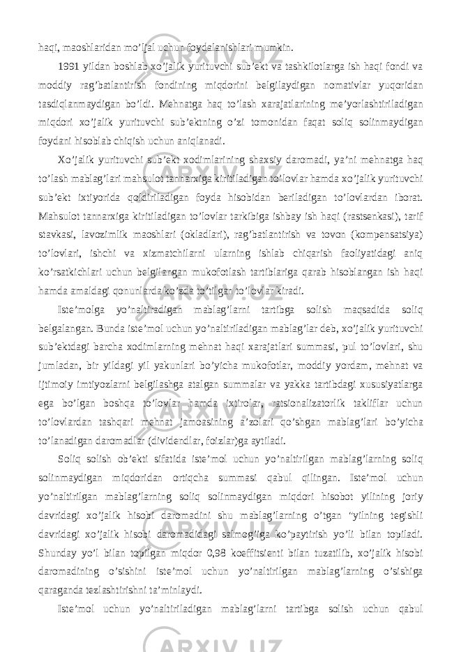 haqi, maoshlaridan mo’ljal uchun foydalanishlari mumkin. 1991 yildan boshlab xo’jalik yurituvchi sub’ekt va tashkilotlarga ish haqi fondi va moddiy rag’batlantirish fondining miqdorini belgilaydigan nomativlar yuqoridan tasdiqlanmaydigan bo’ldi. Mehnatga haq to’lash xarajatlarining me’yorlashtiriladigan miqdori xo’jalik yurituvchi sub’ektning o’zi tomonidan faqat soliq solinmaydigan foydani hisoblab chiqish uchun aniqlanadi. Xo’jalik yurituvchi sub’ekt xodimlarining shaxsiy daromadi, ya’ni mehnatga haq to’lash mablag’lari mahsulot tannarxiga kiritiladigan to’lovlar hamda xo’jalik yurituvchi sub’ekt ixtiyorida qoldiriladigan foyda hisobidan beriladigan to’lovlardan iborat. Mahsulot tannarxiga kiritiladigan to’lovlar tarkibiga ishbay ish haqi (rastsenkasi), tarif stavkasi, lavozimlik maoshlari (okladlari), rag’batlantirish va tovon (kompensatsiya) to’lovlari, ishchi va xizmatchilarni ularning ishlab chiqarish faoliyatidagi aniq ko’rsatkichlari uchun belgilangan mukofotlash tartiblariga qarab hisoblangan ish haqi hamda amaldagi qonunlarda ko’zda to’tilgan to’lovlar kiradi. Iste’molga yo’naltiradigan mablag’larni tartibga solish maqsadida soliq belgalangan. Bunda iste’mol uchun yo’naltiriladigan mablag’lar deb, xo’jalik yurituvchi sub’ektdagi barcha xodimlarning mehnat haqi xarajatlari summasi, pul to’lovlari, shu jumladan, bir yildagi yil yakunlari bo’yicha mukofotlar, moddiy yordam, mehnat va ijtimoiy imtiyozlarni belgilashga atalgan summalar va yakka tartibdagi xususiyatlarga ega bo’lgan boshqa to’lovlar hamda ixtirolar, ratsionalizatorlik takliflar uchun to’lovlardan tashqari mehnat jamoasining a’zolari qo’shgan mablag’lari bo’yicha to’lanadigan daromadlar (dividendlar, foizlar)ga aytiladi. Soliq solish ob’ekti sifatida iste’mol uchun yo’naltirilgan mablag’larning soliq solinmaydigan miqdoridan ortiqcha summasi qabul qilingan. Iste’mol uchun yo’naltirilgan mablag’larning soliq solinmaydigan miqdori hisobot yilining joriy davridagi xo’jalik hisobi daromadini shu mablag’larning o’tgan &#34;yilning tegishli davridagi xo’jalik hisobi daromadidagi salmog’iga ko’paytirish yo’li bilan topiladi. Shunday yo’l bilan topilgan miqdor 0,98 koeffitsienti bilan tuzatilib, xo’jalik hisobi daromadining o’sishini iste’mol uchun yo’naltirilgan mablag’larning o’sishiga qaraganda tezlashtirishni ta’minlaydi. Iste’mol uchun yo’naltiriladigan mablag’larni tartibga solish uchun qabul 