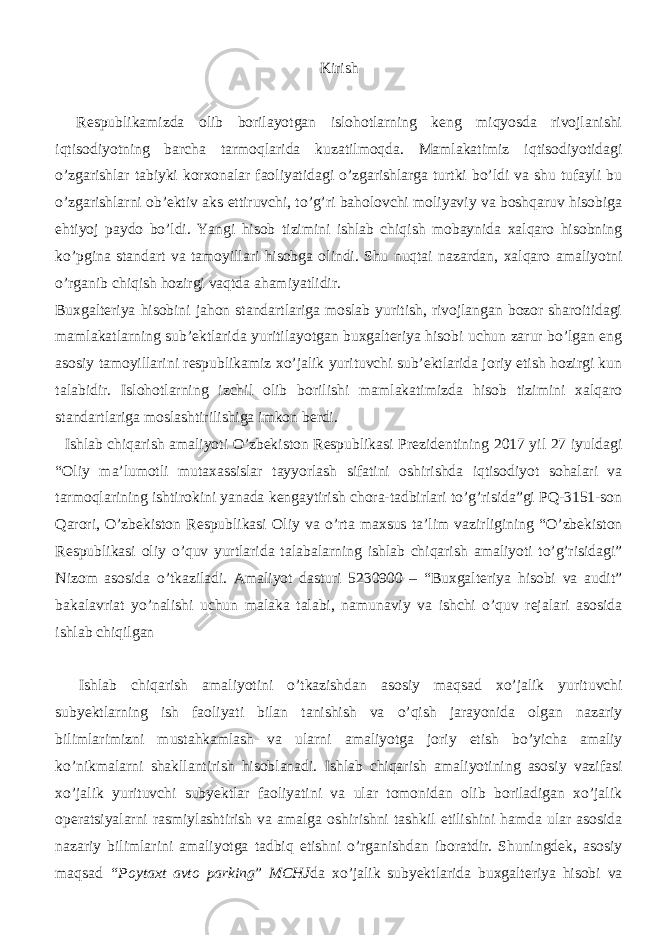 Kirish Respublikamizda olib borilayotgan islohotlarning keng miqyosda rivojlanishi iqtisodiyotning barcha tarmoqlarida kuzatilmoqda. Mamlakatimiz iqtisodiyotidagi o’zgarishlar tabiyki korxonalar faoliyatidagi o’zgarishlarga turtki bo’ldi va shu tufayli bu o’zgarishlarni ob’ektiv aks ettiruvchi, to’g’ri baholovchi moliyaviy va boshqaruv hisobiga ehtiyoj paydo bo’ldi. Yangi hisob tizimini ishlab chiqish mobaynida xalqaro hisobning ko’pgina standart va tamoyillari hisobga olindi. Shu nuqtai nazardan, xalqaro amaliyotni o’rganib chiqish hozirgi vaqtda ahamiyatlidir. Buxgalteriya hisobini jahon standartlariga moslab yuritish, rivojlangan bozor sharoitidagi mamlakatlarning sub’ektlarida yuritilayotgan buxgalteriya hisobi uchun zarur bo’lgan eng asosiy tamoyillarini respublikamiz xo’jalik yurituvchi sub’ektlarida joriy etish hozirgi kun talabidir. Islohotlarning izchil olib borilishi mamlakatimizda hisob tizimini xalqaro standartlariga moslashtirilishiga imkon berdi. Ishlab chiqarish amaliyoti O’zbekiston Respublikasi Prezidentining 2017 yil 27 iyuldagi “Oliy ma’lumotli mutaxassislar tayyorlash sifatini oshirishda iqtisodiyot sohalari va tarmoqlarining ishtirokini yanada kengaytirish chora-tadbirlari to’g’risida”gi PQ-3151-son Qarori, O’zbekiston Respublikasi Oliy va o’rta maxsus ta’lim vazirligining “O’zbekiston Respublikasi oliy o’quv yurtlarida talabalarning ishlab chiqarish amaliyoti to’g’risidagi” Nizom asosida o’tkaziladi. Amaliyot dasturi 5230900 – “Buxgalteriya hisobi va audit” bakalavriat yo’nalishi uchun malaka talabi, namunaviy va ishchi o’quv rejalari asosida ishlab chiqilgan Ishlab chiqarish amaliyotini o’tkazishdan asosiy maqsad xo’jalik yurituvchi subyektlarning ish faoliyati bilan tanishish va o’qish jarayonida olgan nazariy bilimlarimizni mustahkamlash va ularni amaliyotga joriy etish bo’yicha amaliy ko’nikmalarni shakllantirish hisoblanadi. Ishlab chiqarish amaliyotining asosiy vazifasi xo’jalik yurituvchi subyektlar faoliyatini va ular tomonidan olib boriladigan xo’jalik operatsiyalarni rasmiylashtirish va amalga oshirishni tashkil etilishini hamda ular asosida nazariy bilimlarini amaliyotga tadbiq etishni o’rganishdan iboratdir. Shuningdek, asosiy maqsad “Poytaxt avto parking ” MCHJ da xo’jalik subyektlarida buxgalteriya hisobi va 