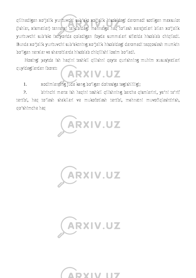 qilinadigan xo’jalik yurituvchi sub’ekt xo’jalik hisobidagi daromadi sotilgan maxsulot (ishlar, xizmatlar) tannarxi tarkibidagi mehnatga haq to’lash xarajatlari bilan xo’jalik yurituvchi sub’ekt ixtiyorida qoladigan foyda summalari sifatida hisoblab chiqiladi. Bunda xo’jalik yurituvchi sub’ektning xo’jalik hisobidagi daromadi taqqoslash mumkin bo’lgan narxlar va sharoitlarda hisoblab chiqilishi lozim bo’ladi. Hozirgi paytda ish haqini tashkil qilishni qayta qurishning muhim xususiyatlari quyidagilardan iborat: 1. xodimlarning juda keng bo’lgan doirasiga tegishliligi; 2. birinchi marta ish haqini tashkil qilishning barcha qismlarini, ya’ni ta’rif tartibi, haq to’lash shakllari va mukofotlash tartibi, mehnatni muvofiqlashtirish, qo’shimcha haq 