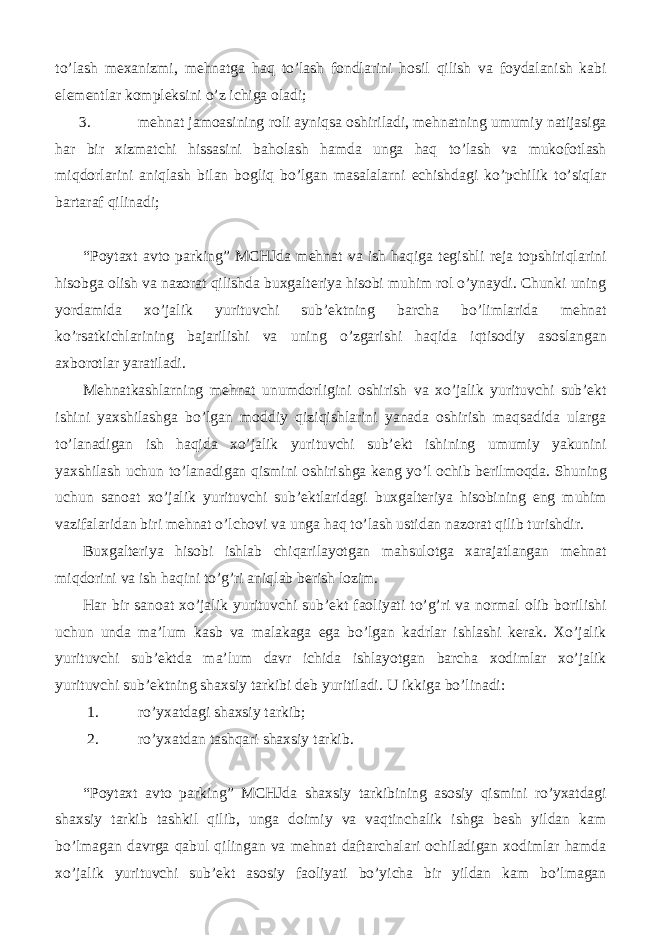 to’lash mexanizmi, mehnatga haq to’lash fondlarini hosil qilish va foydalanish kabi elementlar kompleksini o’z ichiga oladi; 3. mehnat jamoasining roli ayniqsa oshiriladi, mehnatning umumiy natijasiga har bir xizmatchi hissasini baholash hamda unga haq to’lash va mukofotlash miqdorlarini aniqlash bilan bogliq bo’lgan masalalarni echishdagi ko’pchilik to’siqlar bartaraf qilinadi; “Poytaxt avto parking” MCHJda mehnat va ish haqiga tegishli reja topshiriqlarini hisobga olish va nazorat qilishda buxgalteriya hisobi muhim rol o’ynaydi. Chunki uning yordamida xo’jalik yurituvchi sub’ektning barcha bo’limlarida mehnat ko’rsatkichlarining bajarilishi va uning o’zgarishi haqida iqtisodiy asoslangan axborotlar yaratiladi. Mehnatkashlarning mehnat unumdorligini oshirish va xo’jalik yurituvchi sub’ekt ishini yaxshilashga bo’lgan moddiy qiziqishlarini yanada oshirish maqsadida ularga to’lanadigan ish haqida xo’jalik yurituvchi sub’ekt ishining umumiy yakunini yaxshilash uchun to’lanadigan qismini oshirishga keng yo’l ochib berilmoqda. Shuning uchun sanoat xo’jalik yurituvchi sub’ektlaridagi buxgalteriya hisobining eng muhim vazifalaridan biri mehnat o’lchovi va unga haq to’lash ustidan nazorat qilib turishdir. Buxgalteriya hisobi ishlab chiqarilayotgan mahsulotga xarajatlangan mehnat miqdorini va ish haqini to’g’ri aniqlab berish lozim. Har bir sanoat xo’jalik yurituvchi sub’ekt faoliyati to’g’ri va normal olib borilishi uchun unda ma’lum kasb va malakaga ega bo’lgan kadrlar ishlashi kerak. Xo’jalik yurituvchi sub’ektda ma’lum davr ichida ishlayotgan barcha xodimlar xo’jalik yurituvchi sub’ektning shaxsiy tarkibi deb yuritiladi. U ikkiga bo’linadi: 1. ro’yxatdagi shaxsiy tarkib; 2. ro’yxatdan tashqari shaxsiy tarkib. “ Poytaxt avto parking ” MCHJda shaxsiy tarkibining asosiy qismini ro’yxatdagi shaxsiy tarkib tashkil qilib, unga doimiy va vaqtinchalik ishga besh yildan kam bo’lmagan davrga qabul qilingan va mehnat daftarchalari ochiladigan xodimlar hamda xo’jalik yurituvchi sub’ekt asosiy faoliyati bo’yicha bir yildan kam bo’lmagan 