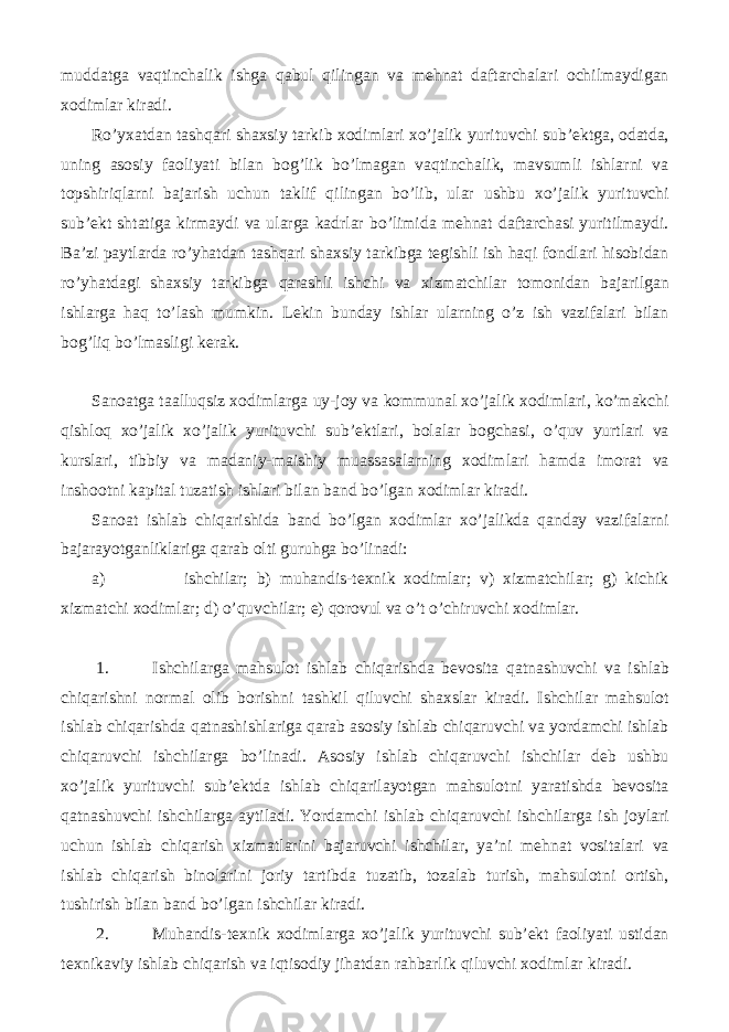 muddatga vaqtinchalik ishga qabul qilingan va mehnat daftarchalari ochilmaydigan xodimlar kiradi. Ro’yxatdan tashqari shaxsiy tarkib xodimlari xo’jalik yurituvchi sub’ektga, odatda, uning asosiy faoliyati bilan bog’lik bo’lmagan vaqtinchalik, mavsumli ishlarni va topshiriqlarni bajarish uchun taklif qilingan bo’lib, ular ushbu xo’jalik yurituvchi sub’ekt shtatiga kirmaydi va ularga kadrlar bo’limida mehnat daftarchasi yuritilmaydi. Ba’zi paytlarda ro’yhatdan tashqari shaxsiy tarkibga tegishli ish haqi fondlari hisobidan ro’yhatdagi shaxsiy tarkibga qarashli ishchi va xizmatchilar tomonidan bajarilgan ishlarga haq to’lash mumkin. Lekin bunday ishlar ularning o’z ish vazifalari bilan bog’liq bo’lmasligi kerak. Sanoatga taalluqsiz xodimlarga uy-joy va kommunal xo’jalik xodimlari, ko’makchi qishloq xo’jalik xo’jalik yurituvchi sub’ektlari, bolalar bogchasi, o’quv yurtlari va kurslari, tibbiy va madaniy-maishiy muassasalarning xodimlari hamda imorat va inshootni kapital tuzatish ishlari bilan band bo’lgan xodimlar kiradi. Sanoat ishlab chiqarishida band bo’lgan xodimlar xo’jalikda qanday vazifalarni bajarayotganliklariga qarab olti guruhga bo’linadi: a) ishchilar; b) muhandis-texnik xodimlar; v) xizmatchilar; g) kichik xizmatchi xodimlar; d) o’quvchilar; e) qorovul va o’t o’chiruvchi xodimlar. 1. Ishchilarga mahsulot ishlab chiqarishda bevosita qatnashuvchi va ishlab chiqarishni normal olib borishni tashkil qiluvchi shaxslar kiradi. Ishchilar mahsulot ishlab chiqarishda qatnashishlariga qarab asosiy ishlab chiqaruvchi va yordamchi ishlab chiqaruvchi ishchilarga bo’linadi. Asosiy ishlab chiqaruvchi ishchilar deb ushbu xo’jalik yurituvchi sub’ektda ishlab chiqarilayotgan mahsulotni yaratishda bevosita qatnashuvchi ishchilarga aytiladi. Yordamchi ishlab chiqaruvchi ishchilarga ish joylari uchun ishlab chiqarish xizmatlarini bajaruvchi ishchilar, ya’ni mehnat vositalari va ishlab chiqarish binolarini joriy tartibda tuzatib, tozalab turish, mahsulotni ortish, tushirish bilan band bo’lgan ishchilar kiradi. 2. Muhandis-texnik xodimlarga xo’jalik yurituvchi sub’ekt faoliyati ustidan texnikaviy ishlab chiqarish va iqtisodiy jihatdan rahbarlik qiluvchi xodimlar kiradi. 