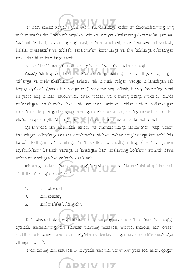 Ish haqi sanoat xo’jalik yurituvchi sub’ektsidagi xodimlar daromadlarining eng muhim manbaidir. Lekin ish haqidan tashqari jamiyat a’zolarining daromadlari jamiyat iste’mol fondlari, davlatning sug’urtasi, nafaqa ta’minoti, maorif va sogliqni saqlash, bolalar muassasalarini saklash, sanatoriylar, kurortlarga va shu kabilarga qilinadigan xarajatlari bilan ham belgilanadi. Ish haqi ikki turga bo’linadi: asosiy ish haqi va qo’shimcha ish haqi. Asosiy ish haqi deb ishchi va xizmatchilarga ishlangan ish vaqti yoki bajarilgan ishlariga va mehnatkashlarning aybisiz ish to’xtab qolgan vaqtga to’lanadigan ish haqiga aytiladi. Asosiy ish haqiga tarif bo’yicha haq to’lash, ishbay ishlarning narxi bo’yicha haq to’lash, lavozimlar, oylik maoshi va ularning ustiga mukofot tarzida to’lanadigan qo’shimcha haq ish vaqtidan tashqari ishlar uchun to’lanadigan qo’shimcha haq, brigadirlarga to’lanadigan qo’shimcha haq, ishning normal sharoitidan chetga chiqish paytlaridla bajarilgan ishlar uchun qo’shimcha haq to’lash kiradi. Qo’shimcha ish haki deb ishchi va xizmatchilarga ishlamagan vaqt uchun beriladigan to’lovlarga aytiladi. qo’shimcha ish haqi mehnat to’g’risidagi krnunchilikda ko’zda to’tilgan bo’lib, ularga ta’til vaqtida to’lanadigan haq, davlat va jamoa topshiriklarini bajarish vaqtiga to’lanadigan haq, onalarning bolalarni emizish davri uchun to’lanadigan haq va boshqalar kiradi. Mehnatga to’lanadigan haqni to’g’ri belgilash maqsadida tarif tizimi qo’llaniladi. Tarif tizimi uch qismdan iborat: 1. tarif stavkasi; 2. tarif setkasi; 3. tarif-malaka bildirgichi. Tarif stavkasi deb vaqt birligi (soat, kun, oy) uchun to’lanadigan ish haqiga aytiladi. Ishchilarning tarif stavkasi ularning malakasi, mehnat sharoiti, haq to’lash shakli hamda sanoat tarmoklari bo’yicha markazlashtirilgan ravishda differentsiatsiya qilingan bo’ladi. Ishchilarning tarif stavkasi 1- razryadli ishchilar uchun kun yoki soat bilan, qolgan 