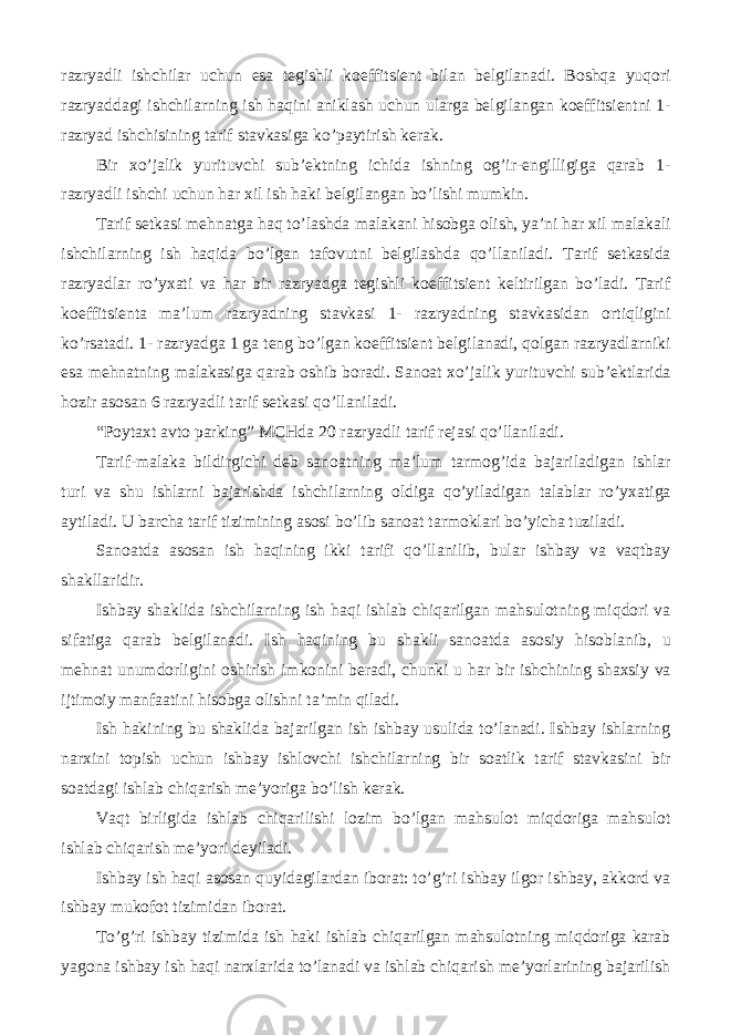 razryadli ishchilar uchun esa tegishli koeffitsient bilan belgilanadi. Boshqa yuqori razryaddagi ishchilarning ish haqini aniklash uchun ularga belgilangan koeffitsientni 1- razryad ishchisining tarif stavkasiga ko’paytirish kerak. Bir xo’jalik yurituvchi sub’ektning ichida ishning og’ir-engilligiga qarab 1- razryadli ishchi uchun har xil ish haki belgilangan bo’lishi mumkin. Tarif setkasi mehnatga haq to’lashda malakani hisobga olish, ya’ni har xil malakali ishchilarning ish haqida bo’lgan tafovutni belgilashda qo’llaniladi. Tarif setkasida razryadlar ro’yxati va har bir razryadga tegishli koeffitsient keltirilgan bo’ladi. Tarif koeffitsienta ma’lum razryadning stavkasi 1- razryadning stavkasidan ortiqligini ko’rsatadi. 1- razryadga 1 ga teng bo’lgan koeffitsient belgilanadi, qolgan razryadlarniki esa mehnatning malakasiga qarab oshib boradi. Sanoat xo’jalik yurituvchi sub’ektlarida hozir asosan 6 razryadli tarif setkasi qo’llaniladi. “Poytaxt avto parking” MCHda 20 razryadli tarif rejasi qo’llaniladi. Tarif-malaka bildirgichi deb sanoatning ma’lum tarmog’ida bajariladigan ishlar turi va shu ishlarni bajarishda ishchilarning oldiga qo’yiladigan talablar ro’yxatiga aytiladi. U barcha tarif tizimining asosi bo’lib sanoat tarmoklari bo’yicha tuziladi. Sanoatda asosan ish haqining ikki tarifi qo’llanilib, bular ishbay va vaqtbay shakllaridir. Ishbay shaklida ishchilarning ish haqi ishlab chiqarilgan mahsulotning miqdori va sifatiga qarab belgilanadi. Ish haqining bu shakli sanoatda asosiy hisoblanib, u mehnat unumdorligini oshirish imkonini beradi, chunki u har bir ishchining shaxsiy va ijtimoiy manfaatini hisobga olishni ta’min qiladi. Ish hakining bu shaklida bajarilgan ish ishbay usulida to’lanadi. Ishbay ishlarning narxini topish uchun ishbay ishlovchi ishchilarning bir soatlik tarif stavkasini bir soatdagi ishlab chiqarish me’yoriga bo’lish kerak. Vaqt birligida ishlab chiqarilishi lozim bo’lgan mahsulot miqdoriga mahsulot ishlab chiqarish me’yori deyiladi. Ishbay ish haqi asosan quyidagilardan iborat: to’g’ri ishbay ilgor ishbay, akkord va ishbay mukofot tizimidan iborat. To’g’ri ishbay tizimida ish haki ishlab chiqarilgan mahsulotning miqdoriga karab yagona ishbay ish haqi narxlarida to’lanadi va ishlab chiqarish me’yorlarining bajarilish 