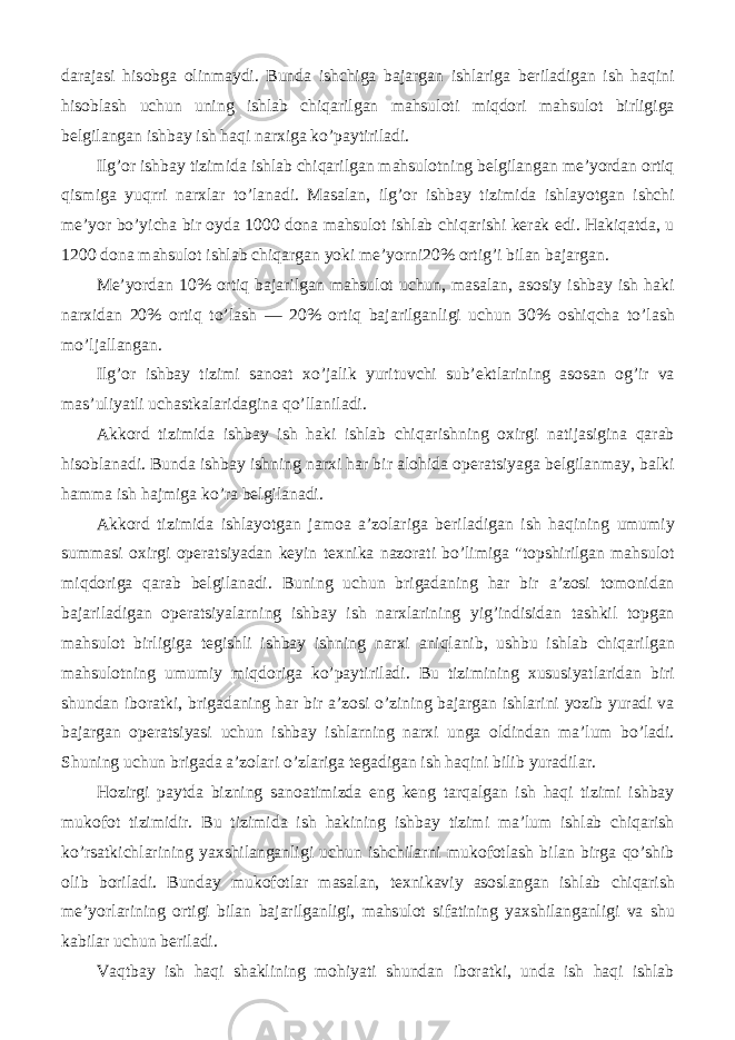 darajasi hisobga olinmaydi. Bunda ishchiga bajargan ishlariga beriladigan ish haqini hisoblash uchun uning ishlab chiqarilgan mahsuloti miqdori mahsulot birligiga belgilangan ishbay ish haqi narxiga ko’paytiriladi. Ilg’or ishbay tizimida ishlab chiqarilgan mahsulotning belgilangan me’yordan ortiq qismiga yuqrri narxlar to’lanadi. Masalan, ilg’or ishbay tizimida ishlayotgan ishchi me’yor bo’yicha bir oyda 1000 dona mahsulot ishlab chiqarishi kerak edi. Hakiqatda, u 1200 dona mahsulot ishlab chiqargan yoki me’yorni20% ortig’i bilan bajargan. Me’yordan 10% ortiq bajarilgan mahsulot uchun, masalan, asosiy ishbay ish haki narxidan 20% ortiq to’lash — 20% ortiq bajarilganligi uchun 30% oshiqcha to’lash mo’ljallangan. Ilg’or ishbay tizimi sanoat xo’jalik yurituvchi sub’ektlarining asosan og’ir va mas’uliyatli uchastkalaridagina qo’llaniladi. Akkord tizimida ishbay ish haki ishlab chiqarishning oxirgi natijasigina qarab hisoblanadi. Bunda ishbay ishning narxi har bir alohida operatsiyaga belgilanmay, balki hamma ish hajmiga ko’ra belgilanadi. Akkord tizimida ishlayotgan jamoa a’zolariga beriladigan ish haqining umumiy summasi oxirgi operatsiyadan keyin texnika nazorati bo’limiga &#34;topshirilgan mahsulot miqdoriga qarab belgilanadi. Buning uchun brigadaning har bir a’zosi tomonidan bajariladigan operatsiyalarning ishbay ish narxlarining yig’indisidan tashkil topgan mahsulot birligiga tegishli ishbay ishning narxi aniqlanib, ushbu ishlab chiqarilgan mahsulotning umumiy miqdoriga ko’paytiriladi. Bu tizimining xususiyatlaridan biri shundan iboratki, brigadaning har bir a’zosi o’zining bajargan ishlarini yozib yuradi va bajargan operatsiyasi uchun ishbay ishlarning narxi unga oldindan ma’lum bo’ladi. Shuning uchun brigada a’zolari o’zlariga tegadigan ish haqini bilib yuradilar. Hozirgi paytda bizning sanoatimizda eng keng tarqalgan ish haqi tizimi ishbay mukofot tizimidir. Bu tizimida ish hakining ishbay tizimi ma’lum ishlab chiqarish ko’rsatkichlarining yaxshilanganligi uchun ishchilarni mukofotlash bilan birga qo’shib olib boriladi. Bunday mukofotlar masalan, texnikaviy asoslangan ishlab chiqarish me’yorlarining ortigi bilan bajarilganligi, mahsulot sifatining yaxshilanganligi va shu kabilar uchun beriladi. Vaqtbay ish haqi shaklining mohiyati shundan iboratki, unda ish haqi ishlab 