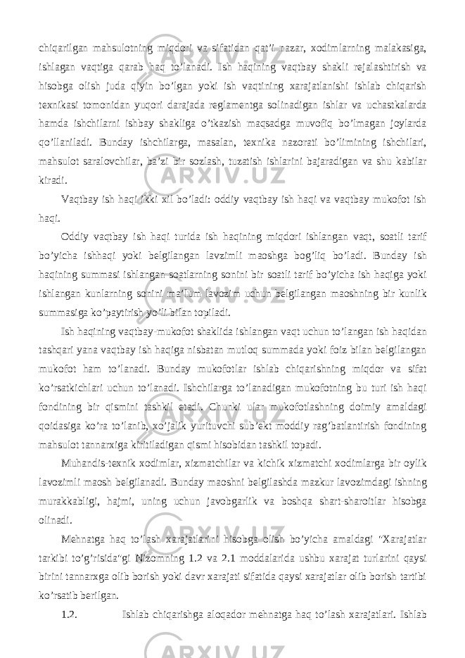 chiqarilgan mahsulotning miqdori va sifatidan qat’i nazar, xodimlarning malakasiga, ishlagan vaqtiga qarab haq to’lanadi. Ish haqining vaqtbay shakli rejalashtirish va hisobga olish juda qiyin bo’lgan yoki ish vaqtining xarajatlanishi ishlab chiqarish texnikasi tomonidan yuqori darajada reglamentga solinadigan ishlar va uchastkalarda hamda ishchilarni ishbay shakliga o’tkazish maqsadga muvofiq bo’lmagan joylarda qo’llaniladi. Bunday ishchilarga, masalan, texnika nazorati bo’limining ishchilari, mahsulot saralovchilar, ba’zi bir sozlash, tuzatish ishlarini bajaradigan va shu kabilar kiradi. Vaqtbay ish haqi ikki xil bo’ladi: oddiy vaqtbay ish haqi va vaqtbay mukofot ish haqi. Oddiy vaqtbay ish haqi turida ish haqining miqdori ishlangan vaqt, soatli tarif bo’yicha ishhaqi yoki belgilangan lavzimli maoshga bog’liq bo’ladi. Bunday ish haqining summasi ishlangan soatlarning sonini bir soatli tarif bo’yicha ish haqiga yoki ishlangan kunlarning sonini ma’lum lavozim uchun belgilangan maoshning bir kunlik summasiga ko’paytirish yo’li bilan topiladi. Ish haqining vaqtbay-mukofot shaklida ishlangan vaqt uchun to’langan ish haqidan tashqari yana vaqtbay ish haqiga nisbatan mutloq summada yoki foiz bilan belgilangan mukofot ham to’lanadi. Bunday mukofotlar ishlab chiqarishning miqdor va sifat ko’rsatkichlari uchun to’lanadi. Ishchilarga to’lanadigan mukofotning bu turi ish haqi fondining bir qismini tashkil etadi. Chunki ular mukofotlashning doimiy amaldagi qoidasiga ko’ra to’lanib, xo’jalik yurituvchi sub’ekt moddiy rag’batlantirish fondining mahsulot tannarxiga kiritiladigan qismi hisobidan tashkil topadi. Muhandis-texnik xodimlar, xizmatchilar va kichik xizmatchi xodimlarga bir oylik lavozimli maosh belgilanadi. Bunday maoshni belgilashda mazkur lavozimdagi ishning murakkabligi, hajmi, uning uchun javobgarlik va boshqa shart-sharoitlar hisobga olinadi. Mehnatga haq to’lash xarajatlarini hisobga olish bo’yicha amaldagi &#34;Xarajatlar tarkibi to’g’risida&#34;gi Nizomning 1.2 va 2.1 moddalarida ushbu xarajat turlarini qaysi birini tannarxga olib borish yoki davr xarajati sifatida qaysi xarajatlar olib borish tartibi ko’rsatib berilgan. 1.2. Ishlab chiqarishga aloqador mehnatga haq to’lash xarajatlari. Ishlab 