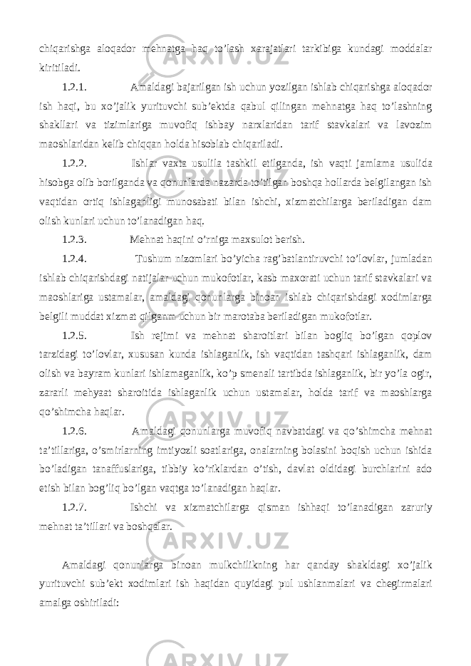 chiqarishga aloqador mehnatga haq to’lash xarajatlari tarkibiga kundagi moddalar kiritiladi. 1.2.1. Amaldagi bajarilgan ish uchun yozilgan ishlab chiqarishga aloqador ish haqi, bu xo’jalik yurituvchi sub’ektda qabul qilingan mehnatga haq to’lashning shakllari va tizimlariga muvofiq ishbay narxlaridan tarif stavkalari va lavozim maoshlaridan kelib chiqqan holda hisoblab chiqariladi. 1.2.2. Ishlar vaxta usulila tashkil etilganda, ish vaqti jamlama usulida hisobga olib borilganda va qonunlarda nazarda to’tilgan boshqa hollarda belgilangan ish vaqtidan ortiq ishlaganligi munosabati bilan ishchi, xizmatchilarga beriladigan dam olish kunlari uchun to’lanadigan haq. 1.2.3. Mehnat haqini o’rniga maxsulot berish. 1.2.4. Tushum nizomlari bo’yicha rag’batlantiruvchi to’lovlar, jumladan ishlab chiqarishdagi natijalar uchun mukofotlar, kasb maxorati uchun tarif stavkalari va maoshlariga ustamalar, amaldagi qonunlarga binoan ishlab chiqarishdagi xodimlarga belgili muddat xizmat qilganm uchun bir marotaba beriladigan mukofotlar. 1.2.5. Ish rejimi va mehnat sharoitlari bilan bogliq bo’lgan qoplov tarzidagi to’lovlar, xususan kunda ishlaganlik, ish vaqtidan tashqari ishlaganlik, dam olish va bayram kunlari ishlamaganlik, ko’p smenali tartibda ishlaganlik, bir yo’la ogir, zararli mehyaat sharoitida ishlaganlik uchun ustamalar, holda tarif va maoshlarga qo’shimcha haqlar. 1.2.6. Amaldagi qonunlarga muvofiq navbatdagi va qo’shimcha mehnat ta’tillariga, o’smirlarning imtiyozli soatlariga, onalarning bolasini boqish uchun ishida bo’ladigan tanaffuslariga, tibbiy ko’riklardan o’tish, davlat oldidagi burchlarini ado etish bilan bog’liq bo’lgan vaqtga to’lanadigan haqlar. 1.2.7. Ishchi va xizmatchilarga qisman ishhaqi to’lanadigan zaruriy mehnat ta’tillari va boshqalar. Amaldagi qonunlarga binoan mulkchilikning har qanday shakldagi xo’jalik yurituvchi sub’ekt xodimlari ish haqidan quyidagi pul ushlanmalari va chegirmalari amalga oshiriladi: 