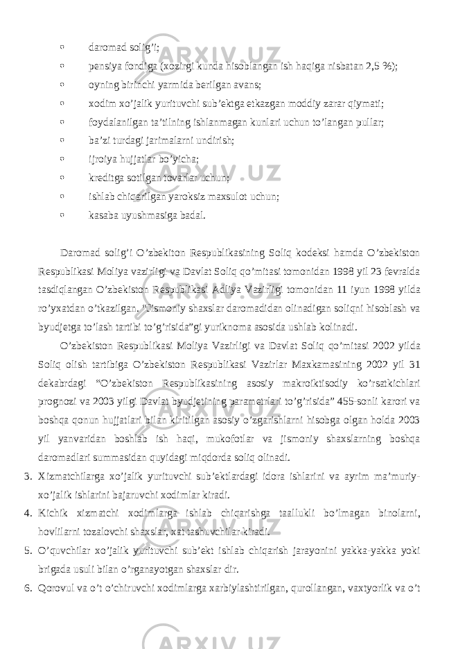  daromad solig’i;  pensiya fondiga (xozirgi kunda hisoblangan ish haqiga nisbatan 2,5 %);  oyning birinchi yarmida berilgan avans;  xodim xo’jalik yurituvchi sub’ektga etkazgan moddiy zarar qiymati;  foydalanilgan ta’tilning ishlanmagan kunlari uchun to’langan pullar;  ba’zi turdagi jarimalarni undirish;  ijroiya hujjatlar bo’yicha;  kreditga sotilgan tovarlar uchun;  ishlab chiqarilgan yaroksiz maxsulot uchun;  kasaba uyushmasiga badal. Daromad solig’i O’zbekiton Respublikasining Soliq kodeksi hamda O’zbekiston Respublikasi Moliya vazirligi va Davlat Soliq qo’mitasi tomonidan 1998 yil 23 fevralda tasdiqlangan O’zbekiston Respublikasi Adliya Vazirligi tomonidan 11 iyun 1998 yilda ro’yxatdan o’tkazilgan. “Jismoniy shaxslar daromadidan olinadigan soliqni hisoblash va byudjetga to’lash tartibi to’g’risida”gi yuriknoma asosida ushlab kolinadi. O’zbekiston Respublikasi Moliya Vazirligi va Davlat Soliq qo’mitasi 2002 yilda Soliq olish tartibiga O’zbekiston Respublikasi Vazirlar Maxkamasining 2002 yil 31 dekabrdagi “O’zbekiston Respublikasining asosiy makroiktisodiy ko’rsatkichlari prognozi va 2003 yilgi Davlat byudjetining parametrlari to’g’risida” 455-sonli karori va boshqa qonun hujjatlari bilan kiritilgan asosiy o’zgarishlarni hisobga olgan holda 2003 yil yanvaridan boshlab ish haqi, mukofotlar va jismoniy shaxslarning boshqa daromadlari summasidan quyidagi miqdorda soliq olinadi. 3. Xizmatchilarga xo’jalik yurituvchi sub’ektlardagi idora ishlarini va ayrim ma’muriy- xo’jalik ishlarini bajaruvchi xodimlar kiradi. 4. Kichik xizmatchi xodimlarga ishlab chiqarishga taallukli bo’lmagan binolarni, hovlilarni tozalovchi shaxslar, xat tashuvchilar kiradi. 5. O’quvchilar xo’jalik yurituvchi sub’ekt ishlab chiqarish jarayonini yakka-yakka yoki brigada usuli bilan o’rganayotgan shaxslar dir. 6. Qorovul va o’t o’chiruvchi xodimlarga xarbiylashtirilgan, qurollangan, vaxtyorlik va o’t 