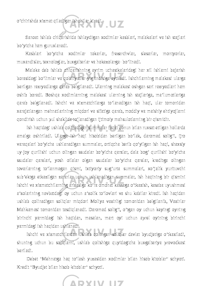 o’chirishda xizmat qiladigan ishchilar kiradi. Sanoat ishlab chiqarishida ishlaydigan xodimlar kasblari, malakalari va ish stajlari bo’yicha ham guruxlanadi. Kasblari bo’yicha xodimlar tokarlar, frezerchvlar, slesarlar, montyorlar, muxandislar, texnologlar, buxgalterlar va hokazolarga- bo’linadi. Malaka deb ishlab chiqarishning ayrim uchastkalaridagi har xil ishlarni bajarish borasidagi bo’limlar va qobiliyatlar yig’indisiga aytiladi. Ishchilarning malakasi ularga berilgan razryadlarga qarab belgilanadi. Ularning malakasi oshgan sari razryadlari ham oshib boradi. Boshqa xodimlarning malakasi ularning ish stajlariga, ma’lumotlariga qarab belgilanadi. Ishchi va xizmatchilarga to’lanadigan ish haqi, ular tomonidan xarajatlangan mehnatlarining miqdori va sifatiga qarab, moddiy va maishiy ehtiyojlarni qondirish uchun pul shaklida to’lanadigan ijtimoiy mahsulotlarning bir qismidir. Ish haqidagi ushlab qolinadigan summalar faqat qonun bilan ruxsat etilgan hollarda amalga oshiriladi. Ularga ish haqi hisobidan berilgan bo’lak, daromad solig’i, ijro varaqalari bo’yicha ushlanadigan summalar, ortiqcha berib qo’yilgan ish haqi, shaxsiy uy-joy qurilishi uchun olingan ssudalar bo’yicha qarzlar, dala bog’ qurilishi bo’yicha ssudalar qarzlari, yosh oilalar olgan ssudalar bo’yicha qarzlar, kreditga olingan tovarlarning to’lanmagan qismi, ixtiyoriy sug’urta summalari, xo’jalik yurituvchi sub’ektga etkazilgan zararlar uchun ushlanadigan summalar, ish haqining bir qismini ishchi va xizmatchilarning arizasiga ko’ra omonat kassaga o’tkazish, kasaba uyushmasi a’zolarining navbatdagi oy uchun a’zolik to’lovlari va shu kabilar kiradi. Ish haqidan ushlab qolinadigan soliqlar miqdori Moliya vazirligi tomonidan belgilanib, Vazirlar Mahkamasi tomonidan tasdiqlanadi. Daromad solig’i, o’tgan oy uchun keyingi oyning birinchi yarmidagi ish haqidan, masalan, mart oyi uchun aprel oyining birinchi yarmidagi ish haqidan ushlanadi. Ishchi va xizmatchilardan ushlab qolingan soliqlar davlat byudjetiga o’tkaziladi, shuning uchun bu soliqlarni, ushlab qolishiga quyidagicha buxgalteriya provodkasi beriladi. Debet &#34;Mehnatga haq to’lash yuzasidan xodimlar bilan hisob-kitoblar&#34; schyoti. Kredit &#34;Byudjet bilan hisob-kitoblar&#34; schyoti. 