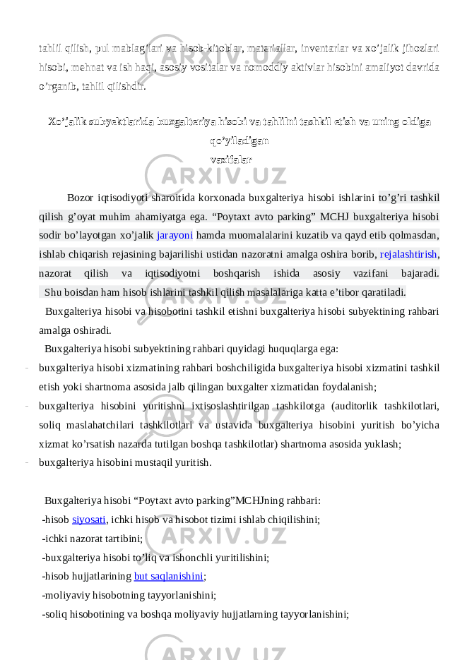 tahlil qilish, pul mablag’lari va hisob-kitoblar, materiallar, inventarlar va xo’jalik jihozlari hisobi, mehnat va ish haqi, asosiy vositalar va nomoddiy aktivlar hisobini amaliyot davrida o’rganib, tahlil qilishdir. Xo’jalik subyektlarida buxgalteriya hisobi va tahlilni tashkil etish va uning oldiga qo’yiladigan vazifalar Bozor iqtisodiyoti sharoitida korxonada buxgalteriya hisobi ishlarini to’g’ri tashkil qilish g’oyat muhim ahamiyatga ega. “Poytaxt avto parking” MCHJ buxgalteriya hisobi sodir bo’layotgan xo’jalik   jarayoni hamda muomalalarini kuzatib va qayd etib qolmasdan, ishlab chiqarish rejasining bajarilishi ustidan nazoratni amalga oshira borib,   rejalashtirish , nazorat qilish va iqtisodiyotni boshqarish ishida asosiy vazifani bajaradi. Shu boisdan ham hisob ishlarini tashkil qilish masalalariga katta e’tibor qaratiladi. Buxgalteriya hisobi va hisobotini tashkil etishni buxgalteriya hisobi subyektining rahbari amalga oshiradi. Buxgalteriya hisobi subyektining rahbari quyidagi huquqlarga ega: - buxgalteriya hisobi xizmatining rahbari boshchiligida buxgalteriya hisobi xizmatini tashkil etish yoki shartnoma asosida jalb qilingan buxgalter xizmatidan foydalanish; - buxgalteriya hisobini yuritishni ixtisoslashtirilgan tashkilotga (auditorlik tashkilotlari, soliq maslahatchilari tashkilotlari va ustavida buxgalteriya hisobini yuritish bo’yicha xizmat ko’rsatish nazarda tutilgan boshqa tashkilotlar) shartnoma asosida yuklash; - buxgalteriya hisobini mustaqil yuritish. Buxgalteriya hisobi “Poytaxt avto parking”MCHJning rahbari: -hisob   siyosati , ichki hisob va hisobot tizimi ishlab chiqilishini; -ichki nazorat tartibini; -buxgalteriya hisobi to’liq va ishonchli yuritilishini; -hisob hujjatlarining   but saqlanishini ; -moliyaviy hisobotning tayyorlanishini; -soliq hisobotining va boshqa moliyaviy hujjatlarning tayyorlanishini; 