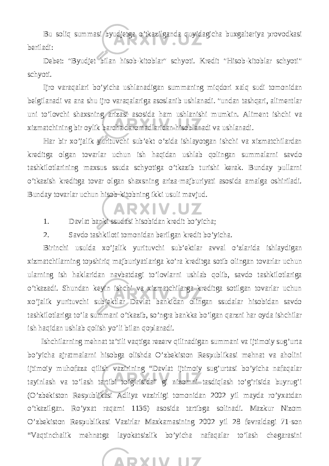 Bu soliq summasi byudjetga o’tkazilganda quyidagicha buxgalteriya provodkasi beriladi: Debet: &#34;Byudjet bilan hisob-kitoblar&#34; schyoti. Kredit &#34;Hisob-kitoblar schyoti&#34; schyoti. Ijro varaqalari bo’yicha ushlanadigan summaning miqdori xalq sudi tomonidan belgilanadi va ana shu ijro varaqalariga asoslanib ushlanadi. &#34;undan tashqari, alimentlar uni to’lovchi shaxsning arizasi asosida ham ushlanishi mumkin. Aliment ishchi va xizmatchining bir oylik barcha daromadlaridan hisoblanadi va ushlanadi. Har bir xo’jalik yurituvchi sub’ekt o’zida ishlayotgan ishchi va xizmatchilardan kreditga olgan tovarlar uchun ish haqidan ushlab qolingan summalarni savdo tashkilotlarining maxsus ssuda schyotiga o’tkazib turishi kerak. Bunday pullarni o’tkazish kreditga tovar olgan shaxsning ariza-majburiyati asosida amalga oshiriladi. Bunday tovarlar uchun hisob-kitobning ikki usuli mavjud. 1. Davlat banki ssudasi hisobidan kredit bo’yicha; 2. Savdo tashkiloti tomonidan berilgan kredit bo’yicha. Birinchi usulda xo’jalik yurituvchi sub’ektlar avval o’zlarida ishlaydigan xizmatchilarning topshiriq majburiyatlariga ko’ra kreditga sotib olingan tovarlar uchun ularning ish haklaridan navbatdagi to’lovlarni ushlab qolib, savdo tashkilotlariga o’tkazadi. Shundan keyin ishchi va xizmatchilarga kreditga sotilgan tovarlar uchun xo’jalik yurituvchi sub’ektlar Davlat bankidan olingan ssudalar hisobidan savdo tashkilotlariga to’la summani o’tkazib, so’ngra bankka bo’lgan qarzni har oyda ishchilar ish haqidan ushlab qolish yo’li bilan qoplanadi. Ishchilarning mehnat ta’tili vaqtiga rezerv qilinadigan summani va ijtimoiy sug’urta bo’yicha ajratmalarni hisobga olishda O’zbekiston Respublikasi mehnat va aholini ijtimoiy muhofaza qilish vazirining “Davlat ijtimoiy sug’urtasi bo’yicha nafaqalar tayinlash va to’lash tartibi to’g’risida” gi nizomni tasdiqlash to’g’risida buyrug’i (O’zbekiston Respublikasi Adliya vazirligi tomonidan 2002 yil mayda ro’yxatdan o’tkazilgan. Ro’yxat raqami 1136) asosida tartibga solinadi. Mazkur Nizom O’zbekiston Respublikasi Vazirlar Maxkamasining 2002 yil 28 fevraldagi 71-son “Vaqtinchalik mehnatga layokatsizlik bo’yicha nafaqalar to’lash chegarasini 