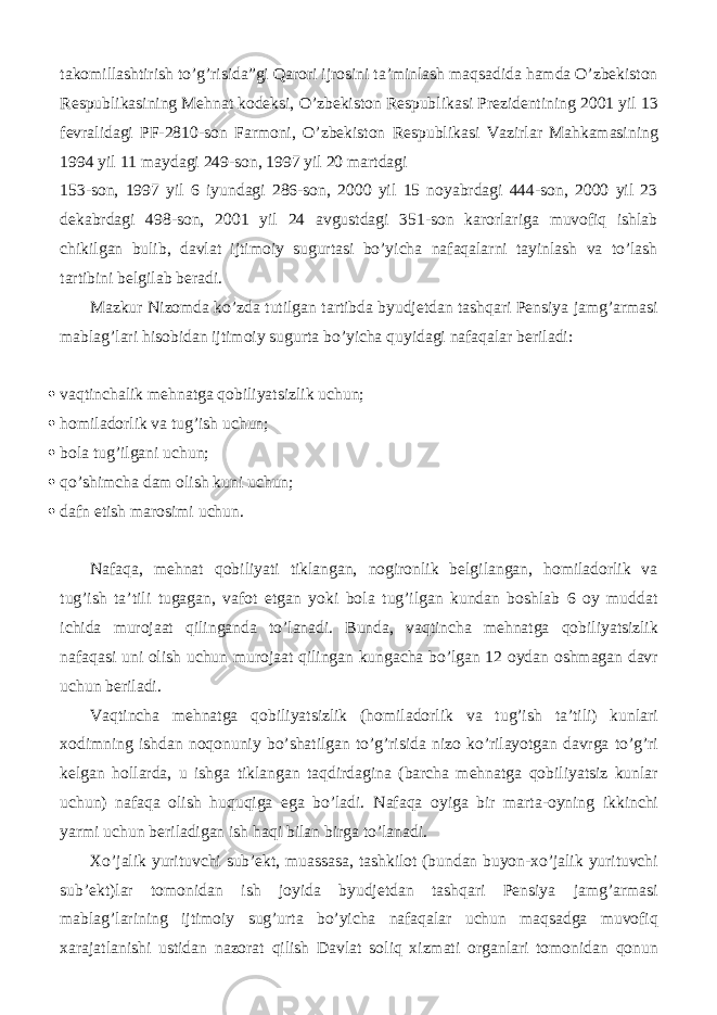 takomillashtirish to’g’risida”gi Qarori ijrosini ta’minlash maqsadida hamda O’zbekiston Respublikasining Mehnat kodeksi, O’zbekiston Respublikasi Prezidentining 2001 yil 13 fevralidagi PF-2810-son Farmoni, O’zbekiston Respublikasi Vazirlar Mahkamasining 1994 yil 11 maydagi 249-son, 1997 yil 20 martdagi 153-son, 1997 yil 6 iyundagi 286-son, 2000 yil 15 noyabrdagi 444-son, 2000 yil 23 dekabrdagi 498-son, 2001 yil 24 avgustdagi 351-son karorlariga muvofiq ishlab chikilgan bulib, davlat ijtimoiy sugurtasi bo’yicha nafaqalarni tayinlash va to’lash tartibini belgilab beradi. Mazkur Nizomda ko’zda tutilgan tartibda byudjetdan tashqari Pensiya jamg’armasi mablag’lari hisobidan ijtimoiy sugurta bo’yicha quyidagi nafaqalar beriladi:  vaqtinchalik mehnatga qobiliyatsizlik uchun;  homiladorlik va tug’ish uchun;  bola tug’ilgani uchun;  qo’shimcha dam olish kuni uchun;  dafn etish marosimi uchun. Nafaqa, mehnat qobiliyati tiklangan, nogironlik belgilangan, homiladorlik va tug’ish ta’tili tugagan, vafot etgan yoki bola tug’ilgan kundan boshlab 6 oy muddat ichida murojaat qilinganda to’lanadi. Bunda, vaqtincha mehnatga qobiliyatsizlik nafaqasi uni olish uchun murojaat qilingan kungacha bo’lgan 12 oydan oshmagan davr uchun beriladi. Vaqtincha mehnatga qobiliyatsizlik (homiladorlik va tug’ish ta’tili) kunlari xodimning ishdan noqonuniy bo’shatilgan to’g’risida nizo ko’rilayotgan davrga to’g’ri kelgan hollarda, u ishga tiklangan taqdirdagina (barcha mehnatga qobiliyatsiz kunlar uchun) nafaqa olish huquqiga ega bo’ladi. Nafaqa oyiga bir marta-oyning ikkinchi yarmi uchun beriladigan ish haqi bilan birga to’lanadi. Xo’jalik yurituvchi sub’ekt, muassasa, tashkilot (bundan buyon-xo’jalik yurituvchi sub’ekt)lar tomonidan ish joyida byudjetdan tashqari Pensiya jamg’armasi mablag’larining ijtimoiy sug’urta bo’yicha nafaqalar uchun maqsadga muvofiq xarajatlanishi ustidan nazorat qilish Davlat soliq xizmati organlari tomonidan qonun 