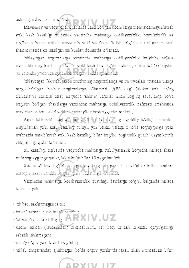 oshmagan davr uchun beriladi. Mavsumiy va vaqtinchalik ishlarda band bo’lgan xodimlarga mehnatda mayiblanish yoki kasb kasalligi oqibatida vaqtincha mehnatga qobiliyatsizlik, homiladorlik va tug’ish bo’yicha nafaqa mavsumiy yoki vaqtinchalik ish to’g’risida tuzilgan mehnat shartnomasida ko’rsatilgan ish kunlari doirasida to’lanadi. Ishlayotgan nogironlarga vaqtincha mehnatga qobiliyatsizlik bo’yicha nafaqa mehnatda mayiblanish hodisalari yoki kasb kasalligida tashqari, ketma-ket ikki oydan va kalendar yilda uch oydan oshmagan muddatga beriladi. Ishlayotgan Ikkinchi jaxon urushining nogironlariga va im-tiyozlari jixatdan ularga tenglashtirilgan boshqa nogironlarga, Chernobil AES dagi falokat yoki uning okibatlarini bartaraf etish bo’yicha ishlarni bajarish bilan bog’liq sabablarga ko’ra nogiron bo’lgan shaxslarga vaqtincha mehnatga qobiliyatsizlik nafaqasi (mehnatda mayiblanish hodisalari yoki kalendar yilda besh oygacha beriladi). Agar ishlovchi nogironning vaqtinchalik mehnatga qobiliyatsizligi mehnatda mayiblanish yoki kasb kasalligi tufayli yuz bersa, nafaqa u to’la sog’aygunga yoki mehnatda mayiblanish yoki kasb kasalligi bilan bog’liq nogironlik guruhi qayta ko’rib chiqilgunga qadar to’lanadi. Sil kasalligi oqibatida vaqtincha mehnatga qobiliyatsizlik bo’yicha nafaqa shaxs to’la sog’aygunga qadar, lekin ko’pi bilan 10 oyga beriladi. Xodim sil kasalligi bilan qayta kasallanganda yoki sil kasaligi okibatida nogiron nafaqa mazkur bandda belgilangan muddatlarga to’lanadi. Vaqtincha mehnatga kobiltyatsizlik quyidagi davrlarga to’g’ri kelganda nafaqa to’lanmaydi:  ish haqi saklanmagan ta’til;  bolani parvarishlash bo’yicha ta’til;  ish vaqtincha to’xtatilgan;  xodim ishdan (lavozimdan) chetlashtirilib, ish haqi to’lash to’xtatib qo’yilganligi sababli ishlamagan;  xarbiy o’quv yoki tekshiruv yigini;  ishlab chiqarishdan ajralmagan holda o’quv yurtlarida taxsil olish munosabati bilan 