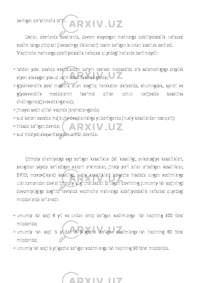 berilgan qo’shimcha ta’til. Ushbu davrlarda boshlanib, davom etayotgan mehnatga qobiliyatsizlik nafaqasi xodim ishga chiqishi (lavozimga tiklanishi) lozim bo’lgan kundan boshlab beriladi. Vaqtincha mehnatga qobiliyatsizlik nafaqasi quyidagi hollarda berilmaydi:  ishdan yoki boshqa vazifalardan bo’yin tovlash maqsadida o’z salomatligiga ataylab ziyon etkazgan yoxud uzini kasallikka solganda;  giyohvandlik yoki mastliik bilan bog’liq harakatlar okibatida, shuningdek, spirtli va giyoxvandlik moddalarini iste’mol qilish uchun natijasida kasallika chalinganda(jaroxatlanganda);  jinoyat sodir qilish vaqtida jarohatlanganda;  sud karori asosida majburiy davolanishga yuborilganda (ruxiy kasallardan tashqari);  hibsda bo’lgan davrda;  sud-tibbiyot ekspertizasidan o’tish davrida. Ijtimoiy ahamiyatga ega bo’lgan kasalliklar (sil kasalligi, onkologiya kasalliklari, yangidan paydo bo’ladigan xatarli o’simtalar, jinsiy yo’l bilan o’tadigan kasalliklar, SPID, moxov(lepra) kasalligi, ruhiy kasalliklar) bo’yicha hisobda turgan xodimlarga ular tomonidan davlat ijtimoiy sug’urta badali to’lagan davrining (umumiy ish stajining) davomiyligiga bog’liq ravishda vaqtincha mehnatga kobiliyatsizlik nafaqasi quyidagi miqdorlarda to’lanadi:  umumiy ish staji 8 yil va undan ortiq bo’lgan xodimlarga- ish haqining 100 foizi miqdorida;  umumiy ish staji 5 yildan 8 yilgacha bo’lgan xodimlarga-ish haqining 80 foizi miqdorida;  umumiy ish staji 5 yilgacha bo’lgan xodimlarga-ish haqining 60 foizi miqdorida. 