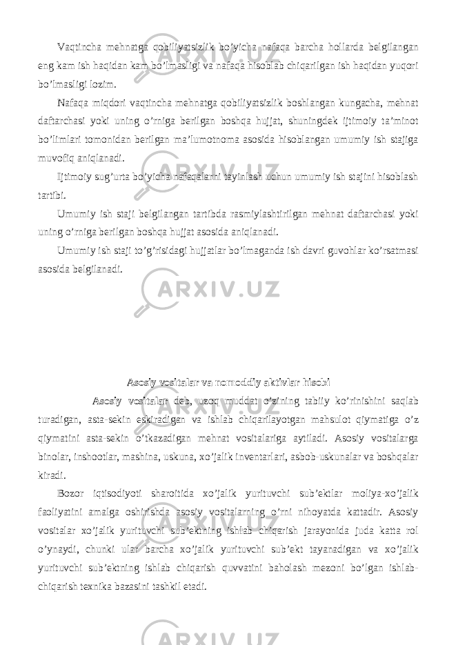 Vaqtincha mehnatga qobiliyatsizlik bo’yicha nafaqa barcha hollarda belgilangan eng kam ish haqidan kam bo’lmasligi va nafaqa hisoblab chiqarilgan ish haqidan yuqori bo’lmasligi lozim. Nafaqa miqdori vaqtincha mehnatga qobiliyatsizlik boshlangan kungacha, mehnat daftarchasi yoki uning o’rniga berilgan boshqa hujjat, shuningdek ijtimoiy ta’minot bo’limlari tomonidan berilgan ma’lumotnoma asosida hisoblangan umumiy ish stajiga muvofiq aniqlanadi. Ijtimoiy sug’urta bo’yicha nafaqalarni tayinlash uchun umumiy ish stajini hisoblash tartibi. Umumiy ish staji belgilangan tartibda rasmiylashtirilgan mehnat daftarchasi yoki uning o’rniga berilgan boshqa hujjat asosida aniqlanadi. Umumiy ish staji to’g’risidagi hujjatlar bo’lmaganda ish davri guvohlar ko’rsatmasi asosida belgilanadi. Asosiy vositalar va nomoddiy aktivlar hisobi Asosiy vositalar deb, uzoq muddat o’zining tabiiy ko’rinishini saqlab turadigan, asta-sekin eskiradigan va ishlab chiqarilayotgan mahsulot qiymatiga o’z qiymatini asta-sekin o’tkazadigan mehnat vositalariga aytiladi. Asosiy vositalarga binolar, inshootlar, mashina, uskuna, xo’jalik inventarlari, asbob-uskunalar va boshqalar kiradi. Bozor iqtisodiyoti sharoitida xo’jalik yurituvchi sub’ektlar moliya-xo’jalik faoliyatini amalga oshirishda asosiy vositalarning o’rni nihoyatda kattadir. Asosiy vositalar xo’jalik yurituvchi sub’ektning ishlab chiqarish jarayonida juda katta rol o’ynaydi, chunki ular barcha xo’jalik yurituvchi sub’ekt tayanadigan va xo’jalik yurituvchi sub’ektning ishlab chiqarish quvvatini baholash mezoni bo’lgan ishlab- chiqarish texnika bazasini tashkil etadi. 