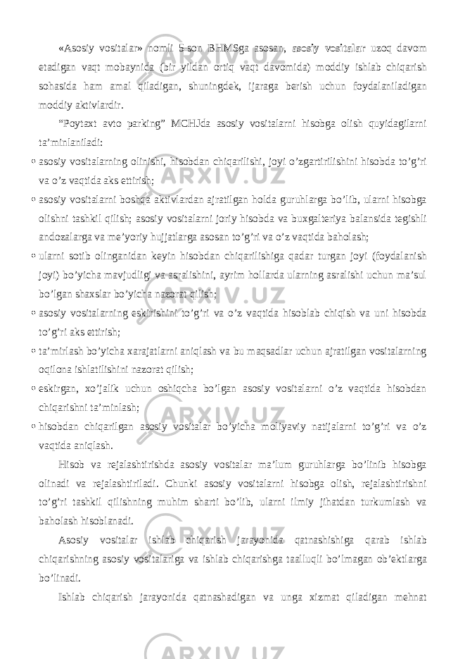 «Asosiy vositalar» nomli 5-son BHMSga asosan, asosiy vositalar uzoq davom etadigan vaqt mobaynida (bir yildan ortiq vaqt davomida) moddiy ishlab chiqarish sohasida ham amal qiladigan, shuningdek, ijaraga berish uchun foydalaniladigan moddiy aktivlardir. “Poytaxt avto parking” MCHJda asosiy vositalarni hisobga olish quyidagilarni ta’minlaniladi:  asosiy vositalarning olinishi, hisobdan chiqarilishi, joyi o’zgartirilishini hisobda to’g’ri va o’z vaqtida aks ettirish;  asosiy vositalarni boshqa aktivlardan ajratilgan holda guruhlarga bo’lib, ularni hisobga olishni tashkil qilish; asosiy vositalarni joriy hisobda va buxgalteriya balansida tegishli andozalarga va me’yoriy hujjatlarga asosan to’g’ri va o’z vaqtida baholash;  ularni sotib olinganidan keyin hisobdan chiqarilishiga qadar turgan joyi (foydalanish joyi) bo’yicha mavjudligi va asralishini, ayrim hollarda ularning asralishi uchun ma’sul bo’lgan shaxslar bo’yicha nazorat qilish;  asosiy vositalarning eskirishini to’g’ri va o’z vaqtida hisoblab chiqish va uni hisobda to’g’ri aks ettirish;  ta’mirlash bo’yicha xarajatlarni aniqlash va bu maqsadlar uchun ajratilgan vositalarning oqilona ishlatilishini nazorat qilish;  eskirgan, xo’jalik uchun oshiqcha bo’lgan asosiy vositalarni o’z vaqtida hisobdan chiqarishni ta’minlash;  hisobdan chiqarilgan asosiy vositalar bo’yicha moliyaviy natijalarni to’g’ri va o’z vaqtida aniqlash. Hisob va rejalashtirishda asosiy vositalar ma’lum guruhlarga bo’linib hisobga olinadi va rejalashtiriladi. Chunki asosiy vositalarni hisobga olish, rejalashtirishni to’g’ri tashkil qilishning muhim sharti bo’lib, ularni ilmiy jihatdan turkumlash va baholash hisoblanadi. Asosiy vositalar ishlab chiqarish jarayonida qatnashishiga qarab ishlab chiqarishning asosiy vositalariga va ishlab chiqarishga taalluqli bo’lmagan ob’ektlarga bo’linadi. Ishlab chiqarish jarayonida qatnashadigan va unga xizmat qiladigan mehnat 