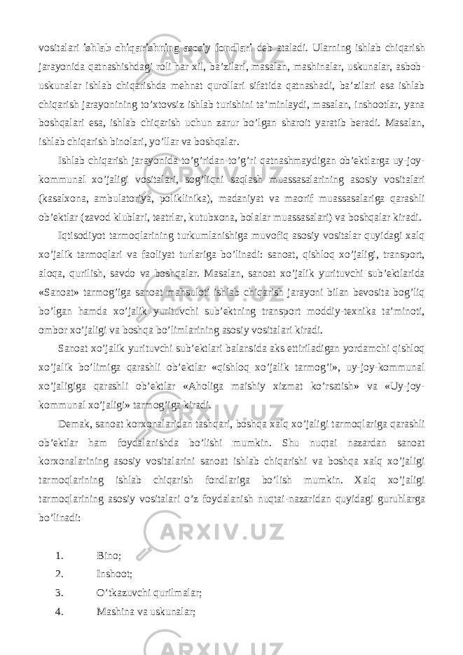 vositalari ishlab chiqarishning asosiy fondlari deb ataladi. Ularning ishlab chiqarish jarayonida qatnashishdagi roli har xil, ba’zilari, masalan, mashinalar, uskunalar, asbob- uskunalar ishlab chiqarishda mehnat qurollari sifatida qatnashadi, ba’zilari esa ishlab chiqarish jarayonining to’xtovsiz ishlab turishini ta’minlaydi, masalan, inshootlar, yana boshqalari esa, ishlab chiqarish uchun zarur bo’lgan sharoit yaratib beradi. Masalan, ishlab chiqarish binolari, yo’llar va boshqalar. Ishlab chiqarish jarayonida to’g’ridan-to’g’ri qatnashmaydigan ob’ektlarga uy-joy- kommunal xo’jaligi vositalari, sog’liqni saqlash muassasalarining asosiy vositalari (kasalxona, ambulatoriya, poliklinika), madaniyat va maorif muassasalariga qarashli ob’ektlar (zavod klublari, teatrlar, kutubxona, bolalar muassasalari) va boshqalar kiradi. Iqtisodiyot tarmoqlarining turkumlanishiga muvofiq asosiy vositalar quyidagi xalq xo’jalik tarmoqlari va faoliyat turlariga bo’linadi: sanoat, qishloq xo’jaligi, transport, aloqa, qurilish, savdo va boshqalar. Masalan, sanoat xo’jalik yurituvchi sub’ektlarida «Sanoat» tarmog’iga sanoat mahsuloti ishlab chiqarish jarayoni bilan bevosita bog’liq bo’lgan hamda xo’jalik yurituvchi sub’ektning transport moddiy-texnika ta’minoti, ombor xo’jaligi va boshqa bo’limlarining asosiy vositalari kiradi. Sanoat xo’jalik yurituvchi sub’ektlari balansida aks ettiriladigan yordamchi qishloq xo’jalik bo’limiga qarashli ob’ektlar «qishloq xo’jalik tarmog’i», uy-joy-kommunal xo’jaligiga qarashli ob’ektlar «Aholiga maishiy xizmat ko’rsatish» va «Uy-joy- kommunal xo’jaligi» tarmog’iga kiradi. Demak, sanoat korxonalaridan tashqari, boshqa xalq xo’jaligi tarmoqlariga qarashli ob’ektlar ham foydalanishda bo’lishi mumkin. Shu nuqtai nazardan sanoat korxonalarining asosiy vositalarini sanoat ishlab chiqarishi va boshqa xalq xo’jaligi tarmoqlarining ishlab chiqarish fondlariga bo’lish mumkin. Xalq xo’jaligi tarmoqlarining asosiy vositalari o’z foydalanish nuqtai-nazaridan quyidagi guruhlarga bo’linadi: 1. Bino; 2. Inshoot; 3. O’tkazuvchi qurilmalar; 4. Mashina va uskunalar; 